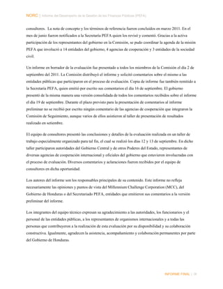 NORC │ Informe del Desempeño de la Gestión de las Finanzas Públicas (PEFA)
consultores. La nota de concepto y los términos de referencia fueron concluidos en marzo 2011. En el
mes de junio fueron notificados a la Secretaría PEFA quien los revisó y comentó. Gracias a la activa
participación de los representantes del gobierno en la Comisión, se pudo coordinar la agenda de la misión
PEFA que involucró a 14 entidades del gobierno, 4 agencias de cooperación y 3 entidades de la sociedad
civil.
Un informe en borrador de la evaluación fue presentado a todos los miembros de la Comisión el día 2 de
septiembre del 2011. La Comisión distribuyó el informe y solicitó comentarios sobre el mismo a las
entidades públicas que participaron en el proceso de evaluación. Copia de informe fue también remitido a
la Secretaría PEFA, quien emitió por escrito sus comentarios el día 16 de septiembre. El gobierno
presentó de la misma manera una versión consolidada de todos los comentarios recibidos sobre el informe
el día 19 de septiembre. Durante el plazo previsto para la presentación de comentarios al informe
preliminar no se recibió por escrito ningún comentario de las agencias de cooperación que integraron la
Comisión de Seguimiento, aunque varios de ellos asistieron al taller de presentación de resultados
realizado en setiembre.
El equipo de consultores presentó las conclusiones y detalles de la evaluación realizada en un taller de
trabajo especialmente organizado para tal fin, el cual se realizó los días 12 y 13 de septiembre. En dicho
taller participaron autoridades del Gobierno Central y de otros Poderes del Estado, representantes de
diversas agencias de cooperación internacional y oficiales del gobierno que estuvieron involucradas con
el proceso de evaluación. Diversos comentarios y aclaraciones fueron recibidos por el equipo de
consultores en dicha oportunidad.
Los autores del informe son los responsables principales de su contenido. Este informe no refleja
necesariamente las opiniones y puntos de vista del Millennium Challenge Corporation (MCC), del
Gobierno de Honduras o del Secretariado PEFA, entidades que emitieron sus comentarios a la versión
preliminar del informe.
Los integrantes del equipo técnico expresan su agradecimiento a las autoridades, los funcionarios y el
personal de las entidades públicas, a los representantes de organismos internacionales y a todas las
personas que contribuyeron a la realización de esta evaluación por su disponibilidad y su colaboración
constructiva. Igualmente, agradecen la asistencia, acompañamiento y colaboración permanentes por parte
del Gobierno de Honduras.

INFORME FINAL | IX

 