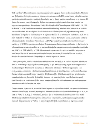 NORC │ Informe del Desempeño de la Gestión de las Finanzas Públicas (PEFA)
TGR y el SIAFI. El contribuyente presenta su declaración y paga al Banco en dos modalidades. Mediante
una declaración electrónica usando un sistema proporcionado por la DEI, en cuyo caso todo el proceso es
registrado automáticamente, o mediante formularios que el Banco registra manualmente en su sistema. El
Banco diariamente consolida todas las declaraciones y pagos recibidos a nivel nacional y emite los
reportes correspondientes (Formularios PA-01, PA-01a y PA-01b 37) que llegan al BCH, la DEI y la DGP
de SEFIN. El BCH concilia diariamente la información recibida y transfiere a las cuentas de la TGR los
fondos conciliados. La DEI registra en las cuentas de los contribuyentes los pagos recibidos y emite
diariamente un reporte de “Reconciliación de Ingresos” basado en la información recibida. La TGR por su
parte mediante el módulo de conciliaciones bancarias concilia diariamente los saldos en cuenta contra la
información de los formularios PA recibidos. La DGP por su parte concilia la información recibida y
registra en el SIAFI los ingresos conciliados. De esta manera, el proceso de conciliación es diario sobre la
información que se va recibiendo y se va registrando todas las transacciones conforme quedan conciliadas
por el BCH, la DEI, la DGP y la TGR. Mensualmente, como parte del proceso contable, la contaduría
hace la conciliación de las cuentas bancarias incluyendo las cuentas de recaudación, con lo cual el
proceso de conciliación queda completo por el lado del ingreso de fondos.
La DEI por su parte, verifica las omisiones a la declaración o al pago, o en caso de encontrar diferencias
entre lo declarado y/o pagado por el contribuyente y lo que debió declarar y pagar, inicia un proceso de
fiscalización para determinar la existencia de infracciones tributarias y de hacer seguimiento a los
posibles atrasos, omisiones y deficiencias en el cumplimiento de las obligaciones por los contribuyentes.
Aunque este proceso puede no ser expeditivo debido a posibles debilidades operativas, la información
para ejecutarlos está disponible desde el día siguiente a la presentación del pago/declaración por el
contribuyente, o al vencimiento de los plazos para cumplir con las obligaciones en que puede detectarse
las omisiones a la declaración o al pago.
De esta manera, el proceso de reconciliación de ingresos es: a) continuo, debido a se produce diariamente
sobre las transacciones recibidas; b) integrado, debido a que es realizado simultáneamente por el BCH, la
DEI, la TGR y la DGP; y, c) permanente, debido a que se desarrolla diariamente durante todo el año
debido a que cada tributo tiene su propio calendario de vencimientos, siendo algunos de periodicidad
mensual. De esta manera, la TGR no es único responsable de la reconciliación de ingresos, pero el

37 PA-01- declaraciones manuales del contribuyente. PA-01a- declaraciones electrónicas del contribuyente. PA-01b- comisiones bancarias por
servicio de recaudación.

INFORME FINAL | 101

 