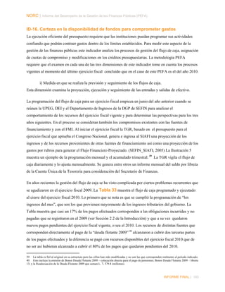 NORC │ Informe del Desempeño de la Gestión de las Finanzas Públicas (PEFA)

ID-16. Certeza en la disponibilidad de fondos para comprometer gastos
La ejecución eficiente del presupuesto requiere que las instituciones puedan programar sus actividades
confiando que podrán contraer gastos dentro de los límites establecidos. Para medir este aspecto de la
gestión de las finanzas públicas este indicador analiza los procesos de gestión del flujo de caja, asignación
de cuotas de compromiso y modificaciones en los créditos presupuestarias. La metodología PEFA
requiere que el examen en cada una de las tres dimensiones de este indicador tome en cuenta los procesos
vigentes al momento del último ejercicio fiscal concluido que en el caso de este PEFA es el del año 2010.
i) Medida en que se realiza la previsión y seguimiento de los flujos de caja.
Esta dimensión examina la proyección, ejecución y seguimiento de las entradas y salidas de efectivo.
La programación del flujo de caja para un ejercicio fiscal empieza en junio del año anterior cuando se
reúnen la UPEG, DEI y el Departamento de Ingresos de la DGP de SEFIN para analizar el
comportamiento de los recursos del ejercicio fiscal vigente y para determinar las perspectivas para los tres
años siguientes. En el proceso se consideran también los compromisos existentes con las fuentes de
financiamiento y con el FMI. Al iniciar el ejercicio fiscal la TGR, basado en el presupuesto para el
ejercicio fiscal que aprueba el Congreso Nacional, genera e ingresa al SIAFI una proyección de los
ingresos y de los recursos provenientes de otras fuentes de financiamiento así como una proyección de los
gastos por rubros para generar el Flujo Financiero Proyectado. (SEFIN_SIAFI, 2005) La Ilustración 5
muestra un ejemplo de la programación mensual y el acumulado trimestral. 39 La TGR vigila el flujo de
caja diariamente y lo ajusta mensualmente. Se genera entre otros un informe mensual del saldo por libreta
de la Cuenta Única de la Tesorería para consideración del Secretario de Finanzas.
En años recientes la gestión del flujo de caja se ha visto complicada por ciertos problemas recurrentes que
se agudizaron en el ejercicio fiscal 2009. La Tabla 33 muestra el flujo de caja programado y ejecutado
al cierre del ejercicio fiscal 2010. Lo primero que se nota es que se cumplió la programación de “los
ingresos del mes”, que son los que provienen mayormente de los ingresos tributarios del gobierno. La
Tabla muestra que casi un 17% de los pagos efectuados corresponden a las obligaciones incurridas y no
pagadas que se registraron en el 2009 (ver Sección 2.2 de la Introducción) y que a su vez quedaron
nuevos pagos pendientes del ejercicio fiscal vigente, o sea el 2010. Los recursos de distintas fuentes que
corresponden directamente al pago de la “deuda flotante 2009” 40 alcanzaron a cubrir dos terceras partes
de los pagos efectuados y la diferencia se pagó con recursos disponibles del ejercicio fiscal 2010 que de
no ser así hubieran alcanzado a cubrir el 80% de los pagos que quedaron pendientes del 2010.
39 La tabla es fiel al original en su estructura pero las cifras han sido modificadas y no son las que corresponden realmente al periodo indicado.
40 Esto incluye la emisión de Bonos Deuda Flotante 2009 – colocación directa para el pago de pensiones; Bonos Deuda Flotante 2009 – libreta
13; y la Readecuación de la Deuda Flotante 2009 que suman L. 7, 379.8 (millones).

INFORME FINAL | 103

 