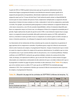 NORC │ Informe del Desempeño de la Gestión de las Finanzas Públicas (PEFA)
A partir de 2010, la TGR ha girado instrucciones para que las gerencias administrativas de las
instituciones hagan su programación basada en una distribución mensual en partes iguales de la
asignación presupuestaria correspondiente, determinada simplemente mediante la división de la
asignación anual, por los 12 meses del año fiscal. Cada institución puede estimar su disponibilidad de
recursos para los meses restantes del ejercicio fiscal, simplemente multiplicando su asignación alícuota
mensual por el número de meses restantes en el año y reduciendo el valor de los compromisos autorizados
a la fecha. Por ejemplo, una institución puede programar no utilizar totalmente su asignación durante uno
o dos meses consecutivos, con el fin de acumular disponibilidad y utilizar el remanente disponible para
hacer un compromiso mayor en el tercer mes, sin sobrepasar el límite de su asignación acumulada para el
periodo. Según explicaciones de parte de ejecutivos de la TGR, si una institución requiere hacer un pago
mayor a su asignación mensual acumulada, debe pedir autorización expresa a la TGR, explicando los
motivos y teniendo en cuenta que dicho exceso se compensará con menores gastos en dicho concepto en
meses o trimestres posteriores, sin sobrepasar la asignación anual ya determinada en su presupuesto.
Los funcionarios de las instituciones de línea comentan que las cuotas de compromiso no garantizan el
pago oportuno de los compromisos contraídos. El problema parece surgir de la falta de sincronización
efectiva entre el proceso de compras y la programación financiera. Aunque el manual prevé que se tomen
en cuanto los respectivos planes de compras de las gerencias administrativas, la realidad es que no existe
en la práctica una, lo que ocasiona desfases entre los dos procesos y eso si ocasiona problemas. Pudimos
confirmar con la SOPTRAVI, institución que gestiona múltiples contratos de construcción de obras
viales, de drenaje y de reparación de edificios, que al corte del 30 de abril no tenían arrastres de pagos
relacionados con compromisos contractuales de años anteriores (lo que es sin duda evidencia de lo que se
ha progresado en atender los pagos de gastos incurridos en años anteriores). En la Tabla 34 se observa
que en los contratos nuevos se debe el 81% pero que de eso SOPTRAVI ha tramitado para pago
solamente el 10%. Este es justamente el desfase que ocasiona la falta de sincronización entre el proceso
de compras y la programación financiera.

Tabla 34 - Situación de pago de los contratos de SOPTRAVI (millones de lempiras, %)
Monto

%

Deuda

%

Contrato Pagado Adeudado Adeudado Tramitada Tramitada
Arrastre
Nuevos (finalizado solo físico)

0

0

0

0

0

0

335.6

62.9

272.7

81.3%

27.60

10.1%

Fuente: (SOPTRAVI_UPEG, 2011)

INFORME FINAL | 106

 
