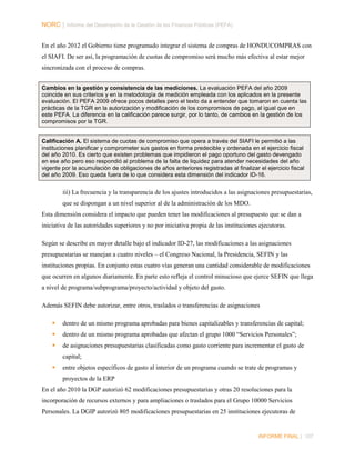NORC │ Informe del Desempeño de la Gestión de las Finanzas Públicas (PEFA)
En el año 2012 el Gobierno tiene programado integrar el sistema de compras de HONDUCOMPRAS con
el SIAFI. De ser así, la programación de cuotas de compromiso será mucho más efectiva al estar mejor
sincronizada con el proceso de compras.
Cambios en la gestión y consistencia de las mediciones. La evaluación PEFA del año 2009
coincide en sus criterios y en la metodología de medición empleada con los aplicados en la presente
evaluación. El PEFA 2009 ofrece pocos detalles pero el texto da a entender que tomaron en cuenta las
prácticas de la TGR en la autorización y modificación de los compromisos de pago, al igual que en
este PEFA. La diferencia en la calificación parece surgir, por lo tanto, de cambios en la gestión de los
compromisos por la TGR.
Calificación A. El sistema de cuotas de compromiso que opera a través del SIAFI le permitió a las
instituciones planificar y comprometer sus gastos en forma predecible y ordenada en el ejercicio fiscal
del año 2010. Es cierto que existen problemas que impidieron el pago oportuno del gasto devengado
en ese año pero eso respondió al problema de la falta de liquidez para atender necesidades del año
vigente por la acumulación de obligaciones de años anteriores registradas al finalizar el ejercicio fiscal
del año 2009. Eso queda fuera de lo que considera esta dimensión del indicador ID-16.

iii) La frecuencia y la transparencia de los ajustes introducidos a las asignaciones presupuestarias,
que se dispongan a un nivel superior al de la administración de los MDO.
Esta dimensión considera el impacto que pueden tener las modificaciones al presupuesto que se dan a
iniciativa de las autoridades superiores y no por iniciativa propia de las instituciones ejecutoras.
Según se describe en mayor detalle bajo el indicador ID-27, las modificaciones a las asignaciones
presupuestarias se manejan a cuatro niveles – el Congreso Nacional, la Presidencia, SEFIN y las
instituciones propias. En conjunto estas cuatro vías generan una cantidad considerable de modificaciones
que ocurren en algunos diariamente. En parte esto refleja el control minucioso que ejerce SEFIN que llega
a nivel de programa/subprograma/proyecto/actividad y objeto del gasto.
Además SEFIN debe autorizar, entre otros, traslados o transferencias de asignaciones


dentro de un mismo programa aprobadas para bienes capitalizables y transferencias de capital;



dentro de un mismo programa aprobadas que afectan el grupo 1000 “Servicios Personales”;



de asignaciones presupuestarias clasificadas como gasto corriente para incrementar el gasto de
capital;



entre objetos específicos de gasto al interior de un programa cuando se trate de programas y
proyectos de la ERP

En el año 2010 la DGP autorizó 62 modificaciones presupuestarias y otras 20 resoluciones para la
incorporación de recursos externos y para ampliaciones o traslados para el Grupo 10000 Servicios
Personales. La DGIP autorizó 805 modificaciones presupuestarias en 25 instituciones ejecutoras de

INFORME FINAL | 107

 