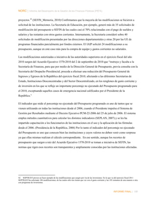 NORC │ Informe del Desempeño de la Gestión de las Finanzas Públicas (PEFA)
proyectos. 42 (SEFIN_Memoria, 2010) Confirmamos que la mayoría de las modificaciones se hicieron a
solicitud de las instituciones. La Secretaría de Educación, por ejemplo, generó más de 35 solicitudes de
modificación del presupuesto a SEFIN de las cuales casi el 70% relacionadas con el pago de sueldos y
salarios y las restantes con otros gastos corrientes. Internamente, la Secretaría consideró sobre 40
solicitudes de modificación presentadas por las direcciones departamentales y otras 20 por las UE de
programas financiados parcialmente por fondos externos. El IAIP solicitó 24 modificaciones a su
presupuesto, aunque en este caso más para la compra de equipo y gastos corrientes no salariales.
Las modificaciones autorizadas a iniciativa de las autoridades superiores en el ejercicio fiscal del año
2010 surgen del Acuerdo Ejecutivo 1570-2010 del 2 de septiembre de 2010 que “instruye y faculta a la
Secretaría de Finanzas, para que por medio de la Dirección General de Presupuesto, previa consulta con la
Secretaría del Despacho Presidencial, proceda a efectuar una reducción del Presupuesto General de
Ingresos y Egresos de la República del ejercicio fiscal 2010, afectando a las diferentes Secretarias de
Estado, Instituciones Desconcentradas y del Sector Descentralizado, en los renglones de gasto corriente y
de inversión en los que se refleje un importante porcentaje no ejecutado del Presupuesto programado para
el 2010, exceptuando aquellos casos de emergencia nacional calificados por el Presidente de la
República.”
El indicador que mide el porcentaje no ejecutado del Presupuesto programado es uno de tantos que se
vienen utilizando en todas las instituciones desde el 2006, cuando el Presidente impulsa el Sistema de
Gestión por Resultados mediante el Decreto Ejecutivo PCM-22-2006 del 25 de julio de 2006. El sistema
emplea métodos cuantitativos para calcular los distintos indicadores (SEPLAN, 2007) y se les ha
impartido capacitación a los funcionarios de las instituciones en el uso y la aplicación de las fórmulas
desde el 2006. (Presidencia de la República, 2006) Por lo tanto el indicador del porcentaje no ejecutado
del Presupuesto es uno que conocen bien las instituciones y cuyos valores no deben venir como sorpresa
ya que ellas mismas realizan el cálculo correspondiente. En ese sentido, aunque los recortes de
presupuesto que surgen a raíz del Acuerdo Ejecutivo 1570-2010 se toman a iniciativa de SEFIN, las
normas que rigen esos recortes son transparentes y ampliamente conocidas por las instituciones afectadas.

42 SOPTRAVI provee un buen ejemplo de las modificaciones que surgen por vía de las inversiones. En lo que va del ejercicio fiscal 2011
SOPTRAVI ha solicitado 106 modificaciones, de las cuales sólo tres tienen que ver con el gasto corriente y las 103 restantes de una manera u otra
con programas de inversiones.

INFORME FINAL | 108

 