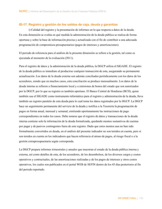 NORC │ Informe del Desempeño de la Gestión de las Finanzas Públicas (PEFA)

ID-17. Registro y gestión de los saldos de caja, deuda y garantías
i) Calidad del registro y la presentación de informes en lo que respecta a datos de la deuda.
En esta dimensión se evalúa en qué medida la administración de la deuda pública se realiza de forma
oportuna y sobre la base de información precisa y actualizada con el fin de contribuir a una adecuada
programación de compromisos presupuestarios (pagos de intereses y amortizaciones).
El periodo de referencia para el análisis de la presente dimensión se refiere a la gestión, tal como es
ejecutada al momento de la evaluación (2011).
Para el registro de datos y la administración de la deuda pública, la DGCP utiliza el SIGADE. El registro
de la deuda pública es inmediato al producirse cualquier transacción de esta, asegurando su permanente
actualización. Los datos de la deuda externa son además conciliados periódicamente con los datos de los
acreedores, siendo que en muchos casos, esta conciliación se produce mensualmente. Los datos de la
deuda interna se refieren a financiamiento local y a emisiones de bonos del estado que son autorizados
por la DGCP, por lo que su registro es también oportuno. El Banco Central de Honduras (BCH), quien
también usa el SIGADE como instrumento informático para el registro y administración de la deuda, lleva
también un registro paralelo de esta deuda para lo cual toma los datos registrados por la DGCP. La DGCP
hace un seguimiento permanente del servicio de la deuda y notifica a la Tesorería la programación de
pagos en forma anual, mensual y semanal, emitiendo oportunamente las instrucciones de pago
correspondientes en todos los casos. Debe notarse que el registro de datos y transacciones de la deuda
interna contiene solo la información de la deuda formalizada, quedando montos sustantivos de cuentas
por pagar y de pasivos contingentes fuera de este registro. Dado que estos montos aun no han sido
formalmente convertidos en deuda, en el análisis del presente indicador no son tenidos en cuenta, pero si
son tenidos en cuenta en los indicadores que hacen referencia al atraso de pagos, al riesgo fiscal o a la
gestión extrapresupuestaria según corresponda.
La DGCP prepara informes trimestrales y anuales que muestran el estado de la deuda pública interna y
externa, así como detalles de esta, de los acreedores, de los desembolsos, de los diversos cargos y costos
operativos y contractuales, de las amortizaciones realizadas y de los pagos de intereses y otros costos
operativos, los cuales son publicados en el portal WEB de SEFIN dentro de los 45 días posteriores al fin
del periodo reportado.

INFORME FINAL | 110

 