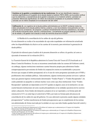 NORC │ Informe del Desempeño de la Gestión de las Finanzas Públicas (PEFA)

Cambios en la gestión y consistencia de las mediciones. No se han identificado mejoras o
cambios significativos en la gestión de la deuda desde la medición PEFA 2009 y se ha podido verificar
que los elementos y características de la gestión evaluados en la medición anterior, persisten sin
presentar diferencias significativas. El criterio de evaluación empleado en la presente medición
coincide con el criterio empleado en la evaluación del año 2009.
Calificación A. Los registros de la deuda pública administrados por la DGCP contienen todos los
datos actualizados de la deuda pública interna y externa, y son reconciliados mensualmente con los
registros de los acreedores. Se preparan y publican trimestralmente informes estadísticos y de estado
de la deuda incluyendo stock, servicio y transacciones, y anualmente se prepara además un informe
de de estado y de gestión de la deuda a modo de memoria anual de la DGCP.

ii) Medida de la consolidación de los saldos de caja del gobierno.
En esta dimensión se evalúa si las necesidades de caja están respaldadas con información actualizada
sobre las disponibilidades de efectivo en las cuentas de la tesorería, para minimizar la generación de
deuda pública.
El periodo de referencia para el análisis de la presente dimensión se refiere a la gestión, tal como es
ejecutada al momento de la evaluación (2011).
La Tesorería General de la República administra la Cuenta Única del Tesoro (CUT) localizada en el
Banco Central de Honduras. En esta se encuentran centralizadas todas las cuentas del Gobierno central,
sin embargo, algunas instituciones mantienen cuentas bancarias propias para administrar fondos
extrapresupuestarios provenientes de fondos de cooperación externa no reembolsable o proyectos
diversos que escapan al ámbito presupuestal, tal es el caso de varios programas ejecutados por el FHIS y
posiblemente otras entidades públicas. Adicionalmente, algunas instituciones prestan servicios o aplican
tazas que generan ingresos institucionales denominados “Fondos Propios” o “Fondos Recuperados”, los
cuales pudiendo ser pequeños se utilizan muchas veces como caja chica institucional. Estos “Fondos
Recuperados” pudiendo ser depositados en la CUT quedan en algunos casos en la institución o en una
cuenta bancaria institucional, tal como sucede principalmente en las unidades ejecutoras de los sectores
salud y educación. Estos fondos (de donación y propios) al no ser reportados y no formar parte del
sistema de la CUT, no están bajo el control de la TGR y por tanto no forman parte del proceso de
consolidación de los saldos de caja del gobierno. Un caso adicional se presenta cuando algunas entidades
presupuestarias 43 reciben transferencias de fondos presupuestarios que en cumplimiento de las normas
son administrados de forma reservada por la entidad, en cuyo caso tales fondos quedan fuera del control y
43 - Fondo Social de Planificación Departamental de 450 millones de Lempiras que es administrado por el Congreso de la República
(Disposiciones Generales del Presupuesto, Art 119, 2008)
- Fondo de Desarrollo Departamental de 250 millones de Lempiras que es administrado por el Congreso de la República (Disposiciones
Generales del Presupuesto, Art 138, 2009)
- Fondo de Desarrollo Departamental de 400 millones de Lempiras que es administrado por el Congreso de la República (Disposiciones
Generales del Presupuesto, Art 121, 2010)

INFORME FINAL | 111

 