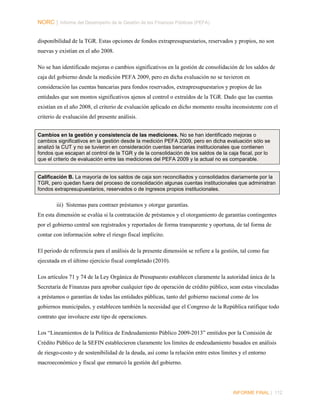 NORC │ Informe del Desempeño de la Gestión de las Finanzas Públicas (PEFA)
disponibilidad de la TGR. Estas opciones de fondos extrapresupuestarios, reservados y propios, no son
nuevas y existían en el año 2008.
No se han identificado mejoras o cambios significativos en la gestión de consolidación de los saldos de
caja del gobierno desde la medición PEFA 2009, pero en dicha evaluación no se tuvieron en
consideración las cuentas bancarias para fondos reservados, extrapresupuestarios y propios de las
entidades que son montos significativos ajenos al control o extraídos de la TGR. Dado que las cuentas
existían en el año 2008, el criterio de evaluación aplicado en dicho momento resulta inconsistente con el
criterio de evaluación del presente análisis.
Cambios en la gestión y consistencia de las mediciones. No se han identificado mejoras o
cambios significativos en la gestión desde la medición PEFA 2009, pero en dicha evaluación sólo se
analizó la CUT y no se tuvieron en consideración cuentas bancarias institucionales que contienen
fondos que escapan al control de la TGR y de la consolidación de los saldos de la caja fiscal, por lo
que el criterio de evaluación entre las mediciones del PEFA 2009 y la actual no es comparable.
Calificación B. La mayoría de los saldos de caja son reconciliados y consolidados diariamente por la
TGR, pero quedan fuera del proceso de consolidación algunas cuentas institucionales que administran
fondos extrapresupuestarios, reservados o de ingresos propios institucionales.

iii) Sistemas para contraer préstamos y otorgar garantías.
En esta dimensión se evalúa si la contratación de préstamos y el otorgamiento de garantías contingentes
por el gobierno central son registrados y reportados de forma transparente y oportuna, de tal forma de
contar con información sobre el riesgo fiscal implícito.
El periodo de referencia para el análisis de la presente dimensión se refiere a la gestión, tal como fue
ejecutada en el último ejercicio fiscal completado (2010).
Los artículos 71 y 74 de la Ley Orgánica de Presupuesto establecen claramente la autoridad única de la
Secretaría de Finanzas para aprobar cualquier tipo de operación de crédito público, sean estas vinculadas
a préstamos o garantías de todas las entidades públicas, tanto del gobierno nacional como de los
gobiernos municipales, y establecen también la necesidad que el Congreso de la República ratifique todo
contrato que involucre este tipo de operaciones.
Los “Lineamientos de la Política de Endeudamiento Público 2009-2013” emitidos por la Comisión de
Crédito Público de la SEFIN establecieron claramente los límites de endeudamiento basados en análisis
de riesgo-costo y de sostenibilidad de la deuda, así como la relación entre estos límites y el entorno
macroeconómico y fiscal que enmarcó la gestión del gobierno.

INFORME FINAL | 112

 