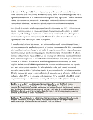 NORC │ Informe del Desempeño de la Gestión de las Finanzas Públicas (PEFA)
La Ley Anual de Presupuesto 2010 en sus disposiciones generales remarca la necesidad de tener en
cuenta la situación fiscal y los acuerdos de estabilidad fiscal y límites de endeudamiento pactados con los
organismos internacionales en las operaciones de crédito público. Las Disposiciones Generales establecen
también explícitamente una autorización a la SEFIN para contratar deuda interna hasta un máximo
establecido, previo análisis y justificación respetando las políticas de endeudamiento vigentes.
La revisión de la normativa actual y su comparación con la existente en el año 2007 y 2008 no muestra
mejoras o cambios sustantivos en esta, y es explicita en el mantenimiento de los criterios de control y
autorización por la SEFIN, y en la aplicación de criterios macroeconómicos, fiscales y de respeto a los
acuerdos con los organismos internacionales en la definición de la política de endeudamiento y en su
vigencia y aplicación irrestricta para todo el sector público.
El indicador mide la existencia de normas y procedimientos claros para la contratación de préstamos y
otorgamiento de garantías por el gobierno central, así como que exista una autoridad única responsable de
autorizar dichas operaciones. Aunque las actividades de los gobiernos municipales escapan al alcance del
presente indicador, la realidad muestra que algunas entidades municipales obtienen créditos de la banca
comercial sin la aprobación previa de SEFIN, lo cual constituye una infracción al marco regulatorio para
dichos procesos. Estos procesos se realizan fuera del conocimiento del SEFIN por lo que no menoscaban
la calidad de la normativa, ni la calidad de las políticas y procedimientos establecidos para dicho
propósito. En la actualidad SEFIN está gestionando con el sistema bancario un convenio que le permita
tener conocimiento de las transacciones de crédito solicitadas por los municipios sin contar con la
aprobación previa de SEFIN. Penalizar la evaluación de la presente dimensión por infracciones aisladas
del sector municipal a la norma y a los procedimientos de aprobación previa, tal como se estableció en la
evaluación del año 2009 no es consistente con la metodología PEFA, que mide la calidad de la norma y
sus procedimientos y no las infracciones a que esta puede estar sujeta por los gobiernos municipales.
Cambios en la gestión y consistencia de las mediciones. No se han identificado mejoras o
cambios significativos en la gestión desde la medición PEFA 2009, pero en dicha evaluación se
consideró que los préstamos obtenidos directamente por algunos municipios, en infracción a la norma
y sin participación del gobierno no permitían dar una mejor calificación. El indicador evalúa la gestión
del Gobierno Central, no la de los municipios. Esta diferencia en el criterio de evaluación no permite
comparar los resultados de ambas evaluaciones.

Calificación A. La contratación de préstamos y el otorgamiento de garantías es en todos los casos
aprobado por la SEFIN, quien aplica criterios claros y transparentes basados en políticas de
endeudamiento que tienen en cuenta criterios fiscales y macroeconómicos.

INFORME FINAL | 113

 