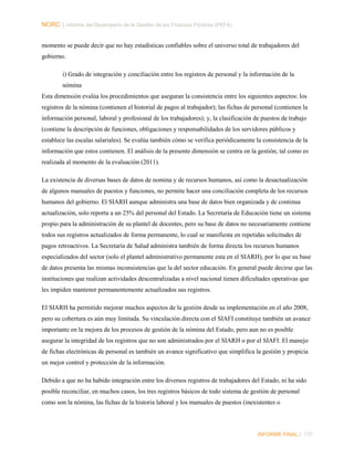 NORC │ Informe del Desempeño de la Gestión de las Finanzas Públicas (PEFA)
momento se puede decir que no hay estadísticas confiables sobre el universo total de trabajadores del
gobierno.
i) Grado de integración y conciliación entre los registros de personal y la información de la
nómina
Esta dimensión evalúa los procedimientos que aseguran la consistencia entre los siguientes aspectos: los
registros de la nómina (contienen el historial de pagos al trabajador); las fichas de personal (contienen la
información personal, laboral y profesional de los trabajadores); y, la clasificación de puestos de trabajo
(contiene la descripción de funciones, obligaciones y responsabilidades de los servidores públicos y
establece las escalas salariales). Se evalúa también cómo se verifica periódicamente la consistencia de la
información que estos contienen. El análisis de la presente dimensión se centra en la gestión, tal como es
realizada al momento de la evaluación (2011).
La existencia de diversas bases de datos de nomina y de recursos humanos, así como la desactualización
de algunos manuales de puestos y funciones, no permite hacer una conciliación completa de los recursos
humanos del gobierno. El SIARH aunque administra una base de datos bien organizada y de continua
actualización, solo reporta a un 25% del personal del Estado. La Secretaría de Educación tiene un sistema
propio para la administración de su plantel de docentes, pero su base de datos no necesariamente contiene
todos sus registros actualizados de forma permanente, lo cual se manifiesta en repetidas solicitudes de
pagos retroactivos. La Secretaría de Salud administra también de forma directa los recursos humanos
especializados del sector (solo el plantel administrativo permanente esta en el SIARH), por lo que su base
de datos presenta las mismas inconsistencias que la del sector educación. En general puede decirse que las
instituciones que realizan actividades descentralizadas a nivel nacional tienen dificultades operativas que
les impiden mantener permanentemente actualizados sus registros.
El SIARH ha permitido mejorar muchos aspectos de la gestión desde su implementación en el año 2008,
pero su cobertura es aún muy limitada. Su vinculación directa con el SIAFI constituye también un avance
importante en la mejora de los procesos de gestión de la nómina del Estado, pero aun no es posible
asegurar la integridad de los registros que no son administrados por el SIARH o por el SIAFI. El manejo
de fichas electrónicas de personal es también un avance significativo que simplifica la gestión y propicia
un mejor control y protección de la información.
Debido a que no ha habido integración entre los diversos registros de trabajadores del Estado, ni ha sido
posible reconciliar, en muchos casos, los tres registros básicos de todo sistema de gestión de personal
como son la nómina, las fichas de la historia laboral y los manuales de puestos (inexistentes o

INFORME FINAL | 117

 
