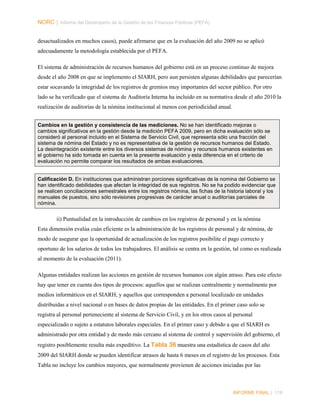 NORC │ Informe del Desempeño de la Gestión de las Finanzas Públicas (PEFA)
desactualizados en muchos casos), puede afirmarse que en la evaluación del año 2009 no se aplicó
adecuadamente la metodología establecida por el PEFA.
El sistema de administración de recursos humanos del gobierno está en un proceso continuo de mejora
desde el año 2008 en que se implemento el SIARH, pero aun persisten algunas debilidades que parecerían
estar socavando la integridad de los registros de gremios muy importantes del sector público. Por otro
lado se ha verificado que el sistema de Auditoría Interna ha incluido en su normativa desde el año 2010 la
realización de auditorías de la nómina institucional al menos con periodicidad anual.
Cambios en la gestión y consistencia de las mediciones. No se han identificado mejoras o
cambios significativos en la gestión desde la medición PEFA 2009, pero en dicha evaluación sólo se
consideró al personal incluido en el Sistema de Servicio Civil, que representa sólo una fracción del
sistema de nómina del Estado y no es representativa de la gestión de recursos humanos del Estado.
La desintegración existente entre los diversos sistemas de nómina y recursos humanos existentes en
el gobierno ha sido tomada en cuenta en la presente evaluación y esta diferencia en el criterio de
evaluación no permite comparar los resultados de ambas evaluaciones.

Calificación D. En instituciones que administran porciones significativas de la nomina del Gobierno se
han identificado debilidades que afectan la integridad de sus registros. No se ha podido evidenciar que
se realicen conciliaciones semestrales entre los registros nómina, las fichas de la historia laboral y los
manuales de puestos, sino sólo revisiones progresivas de carácter anual o auditorías parciales de
nómina.

ii) Puntualidad en la introducción de cambios en los registros de personal y en la nómina
Esta dimensión evalúa cuán eficiente es la administración de los registros de personal y de nómina, de
modo de asegurar que la oportunidad de actualización de los registros posibilite el pago correcto y
oportuno de los salarios de todos los trabajadores. El análisis se centra en la gestión, tal como es realizada
al momento de la evaluación (2011).
Algunas entidades realizan las acciones en gestión de recursos humanos con algún atraso. Para este efecto
hay que tener en cuenta dos tipos de procesos: aquellos que se realizan centralmente y normalmente por
medios informáticos en el SIARH; y aquellos que corresponden a personal localizado en unidades
distribuidas a nivel nacional o en bases de datos propias de las entidades. En el primer caso solo se
registra al personal perteneciente al sistema de Servicio Civil, y en los otros casos al personal
especializado o sujeto a estatutos laborales especiales. En el primer caso y debido a que el SIARH es
administrado por otra entidad y de modo más cercano al sistema de control y supervisión del gobierno, el
registro posiblemente resulta más expeditivo. La Tabla 36 muestra una estadística de casos del año
2009 del SIARH donde se pueden identificar atrasos de hasta 6 meses en el registro de los procesos. Esta
Tabla no incluye los cambios mayores, que normalmente provienen de acciones iniciadas por las

INFORME FINAL | 118

 