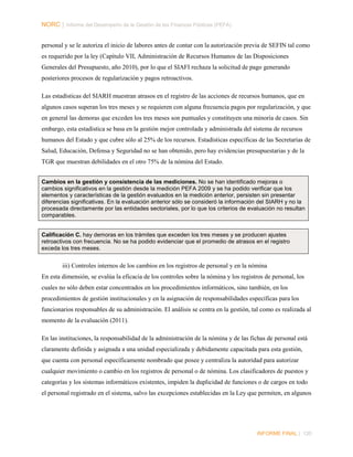 NORC │ Informe del Desempeño de la Gestión de las Finanzas Públicas (PEFA)
personal y se le autoriza el inicio de labores antes de contar con la autorización previa de SEFIN tal como
es requerido por la ley (Capítulo VII, Administración de Recursos Humanos de las Disposiciones
Generales del Presupuesto, año 2010), por lo que el SIAFI rechaza la solicitud de pago generando
posteriores procesos de regularización y pagos retroactivos.
Las estadísticas del SIARH muestran atrasos en el registro de las acciones de recursos humanos, que en
algunos casos superan los tres meses y se requieren con alguna frecuencia pagos por regularización, y que
en general las demoras que exceden los tres meses son puntuales y constituyen una minoría de casos. Sin
embargo, esta estadística se basa en la gestión mejor controlada y administrada del sistema de recursos
humanos del Estado y que cubre sólo al 25% de los recursos. Estadísticas específicas de las Secretarías de
Salud, Educación, Defensa y Seguridad no se han obtenido, pero hay evidencias presupuestarias y de la
TGR que muestran debilidades en el otro 75% de la nómina del Estado.
Cambios en la gestión y consistencia de las mediciones. No se han identificado mejoras o
cambios significativos en la gestión desde la medición PEFA 2009 y se ha podido verificar que los
elementos y características de la gestión evaluados en la medición anterior, persisten sin presentar
diferencias significativas. En la evaluación anterior sólo se consideró la información del SIARH y no la
procesada directamente por las entidades sectoriales, por lo que los criterios de evaluación no resultan
comparables.
Calificación C. hay demoras en los trámites que exceden los tres meses y se producen ajustes
retroactivos con frecuencia. No se ha podido evidenciar que el promedio de atrasos en el registro
exceda los tres meses.

iii) Controles internos de los cambios en los registros de personal y en la nómina
En esta dimensión, se evalúa la eficacia de los controles sobre la nómina y los registros de personal, los
cuales no sólo deben estar concentrados en los procedimientos informáticos, sino también, en los
procedimientos de gestión institucionales y en la asignación de responsabilidades específicas para los
funcionarios responsables de su administración. El análisis se centra en la gestión, tal como es realizada al
momento de la evaluación (2011).
En las instituciones, la responsabilidad de la administración de la nómina y de las fichas de personal está
claramente definida y asignada a una unidad especializada y debidamente capacitada para esta gestión,
que cuenta con personal específicamente nombrado que posee y centraliza la autoridad para autorizar
cualquier movimiento o cambio en los registros de personal o de nómina. Los clasificadores de puestos y
categorías y los sistemas informáticos existentes, impiden la duplicidad de funciones o de cargos en todo
el personal registrado en el sistema, salvo las excepciones establecidas en la Ley que permiten, en algunos

INFORME FINAL | 120

 