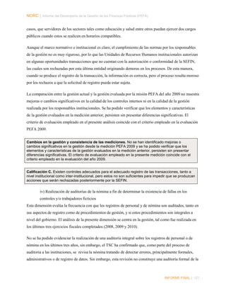 NORC │ Informe del Desempeño de la Gestión de las Finanzas Públicas (PEFA)
casos, que servidores de los sectores tales como educación y salud entre otros puedan ejercer dos cargos
públicos cuando estos se realicen en horarios compatibles.
Aunque el marco normativo e institucional es claro, el cumplimiento de las normas por los responsables
de la gestión no es muy riguroso, por lo que las Unidades de Recursos Humanos institucionales autorizan
en algunas oportunidades transacciones que no cuentan con la autorización o conformidad de la SEFIN,
las cuales son rechazadas por esta última entidad originando demoras en los procesos. De esta manera,
cuando se produce el registro de la transacción, la información es correcta, pero el proceso resulta moroso
por los rechazos a que la solicitud de registro pueda estar sujeta.
La comparación entre la gestión actual y la gestión evaluada por la misión PEFA del año 2009 no muestra
mejoras o cambios significativos en la calidad de los controles internos ni en la calidad de la gestión
realizada por los responsables institucionales. Se ha podido verificar que los elementos y características
de la gestión evaluados en la medición anterior, persisten sin presentar diferencias significativas. El
criterio de evaluación empleado en el presente análisis coincide con el criterio empleado en la evaluación
PEFA 2009.
Cambios en la gestión y consistencia de las mediciones. No se han identificado mejoras o
cambios significativos en la gestión desde la medición PEFA 2009 y se ha podido verificar que los
elementos y características de la gestión evaluados en la medición anterior, persisten sin presentar
diferencias significativas. El criterio de evaluación empleado en la presente medición coincide con el
criterio empleado en la evaluación del año 2009.

Calificación C. Existen controles adecuados para el adecuado registro de las transacciones, tanto a
nivel institucional como inter-institucional, pero estos no son suficientes para impedir que se produzcan
acciones que serán rechazadas posteriormente por la SEFIN.

iv) Realización de auditorías de la nómina a fin de determinar la existencia de fallas en los
controles y/o trabajadores ficticios
Esta dimensión evalúa la frecuencia con que los registros de personal y de nómina son auditados, tanto en
sus aspectos de registro como de procedimientos de gestión, y si estos procedimientos son integrales a
nivel del gobierno. El análisis de la presente dimensión se centra en la gestión, tal como fue realizada en
los últimos tres ejercicios fiscales completados (2008, 2009 y 2010).
No se ha podido evidenciar la realización de una auditoría integral sobre los registros de personal o de
nómina en los últimos tres años, sin embargo, el TSC ha confirmado que, como parte del proceso de
auditoría a las instituciones, se revisa la nómina tratando de detectar errores, principalmente formales,
administrativos o de registro de datos. Sin embargo, esta revisión no constituye una auditoría formal de la

INFORME FINAL | 121

 
