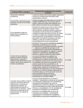 NORC │ Informe del Desempeño de la Gestión de las Finanzas Públicas (PEFA)

Condición PEFA a satisfacer
claramente el orden de
precedencia;

Términos del cumplimiento por el marco
normativo

Evaluación

y todos los demás instrumentos legales específicos
al tema de contrataciones del Estado están
subordinados a esta ley.

ii) ser de libre y fácil acceso para
el público a través de los medios
adecuados;

Toda la normativa está disponible en el portal de
HONDUCOMPRAS que es de acceso libre al
público, además de haber sido publicada en el
diario oficial al momento de su promulgación.

Si cumple

iii) ser aplicable a todas las
adquisiciones realizadas con
fondos públicos;

El ámbito de aplicación de la ley es todo el sector
público que incluye gobierno central, sector
descentralizado, empresas públicas y gobiernos
municipales. El artículo 8 de la Ley estable las
materias excluidas del ámbito de la ley, las cuales
se refieren a relaciones intergubernamentales,
casos específicos contemplados en otras leyes de
tipo laboral, la prestación de algunos servicios
públicos y otras que no alteran el espíritu y
universalidad de la Ley de Contrataciones.

Si cumple

iv) hacer de la competencia
abierta el método normal de
adquisiciones y especificar
claramente las situaciones en que
pueden usarse otros métodos y la
manera de justificarlos;

El artículo 7 de la Ley de contrataciones establece
claramente la preferencia por el uso de
procedimientos de competencia abierta e igualdad
“… estará en posibilidad de participar en los
procedimientos de contratación administrativa en
condiciones de igualdad y sin sujeción a ninguna
restricción no derivada de especificaciones
técnicas y objetivas propias del objeto licitado.”
La Ley de Contrataciones establece dos
procedimientos menos competitivos para
contrataciones: la licitación privada (art 59 y 60) y
la contratación directa (art 63). En ambos caso la
Ley establece las únicas circunstancias en que
pueden usarse dichos procedimientos y el
procedimiento de autorización para los mismos, los
cuales pueden requerir de la aprobación de
Presidente de la República en el caso del gobierno
central y de la máxima autoridad institucional en
los demás casos. La otra única opción para usar
estos procedimientos es cuando los
procedimientos competitivos utilizados
previamente han resultado fallidos.

Si cumple

v) brindar acceso público a toda la
siguiente información sobre las
adquisiciones: los planes de
adquisiciones públicas, las
oportunidades de licitación, la
adjudicación de contratos, y datos
acerca de la resolución de las
reclamaciones en materia de
adquisiciones;

La Ley de Contrataciones en su artículo 6
establece: “Se garantiza el acceso de los oferentes
a la información relacionada con la actividad de
contratación administrativa; así como, la
transparencia en todos los trámites y la posibilidad
para los interesados de recibir noticia oportuna del
inicio de un procedimiento o de la necesidad de
inscribirse en el Registro que corresponda.”
El artículo 10 del Reglamento de la Ley de
Contrataciones establece: “La información
relacionada con la actividad de contratación
administrativa, cuyo acceso se garantiza a los

Si cumple

INFORME FINAL | 125

 