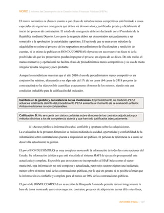 NORC │ Informe del Desempeño de la Gestión de las Finanzas Públicas (PEFA)
El marco normativo es claro en cuanto a que el uso de métodos menos competitivos está limitado a casos
especiales de urgencia o emergencia que deben ser demostrados y justificados previa y oficialmente al
inicio del proceso de contratación. El estado de emergencia debe ser declarado por el Presidente de la
República mediante Decreto. Los casos de urgencia deben ser demostrados adecuadamente y ser
sometidos a la aprobación de autoridades superiores. El hecho de que se usen estos métodos de
adquisición no exime al proceso de los respectivos procedimientos de fiscalización y rendición de
cuentas, ni lo exime de publicar en HONDUCOMPRAS el proceso en sus respectivas fases ni de la
posibilidad de que los proveedores puedan impugnar el proceso en alguna de sus fases. De este modo, el
marco normativo y operacional no facilita el uso de procedimientos menos competitivos y su uso de modo
irregular resulta riesgoso y poco probable.
Aunque las estadísticas muestran que el año 2010 el uso de procedimientos menos competitivos en
conjunto fue mínimo, alcanzando a ser algo más del 1% de los casos (64 casos de 5318 procesos de
contratación) no ha sido posible cuantificar exactamente el monto de los mismos, siendo esta una
condición ineludible para la calificación del indicador.
Cambios en la gestión y consistencia de las mediciones. El procedimiento de medición PEFA
actual es totalmente distinto del procedimiento PEFA existente al momento de la evaluación anterior.
Ambas mediciones no son comparables.
Calificación D. No se cuenta con datos confiables sobre el monto de los contratos adjudicados por
métodos distintos a los de competencia abierta y que han sido justificados adecuadamente.

iii) Acceso público a información cabal, confiable y oportuna sobre las adquisiciones.
La evaluación de la presente dimensión se realiza midiendo la calidad, oportunidad y confiabilidad de la
información sobre contrataciones puesta a disposición del público. El periodo de referencia es a como se
desarrolla actualmente la gestión.
El portal HONDUCOMPRAS es muy completo mostrando la información de todas las contrataciones del
Estado. Su información debido a que está vinculada al sistema SIAFI de ejecución presupuestal esta
actualizada y completa. Es posible que en sectores no incorporados al SIAFI tales como el sector
municipal, esta información no esté completa y actualizada, pero estos sectores tienen una incidencia
menor sobre el monto total de las contrataciones públicas, por lo que en general si es posible afirmar que
la información es confiable y completa para al menos un 90% de las contrataciones públicas.
El portal de HONDUCOMPRAS en su sección de Búsqueda Avanzada permite revisar íntegramente la
base de datos mostrando entre otros aspectos: contratos, procesos de adquisición en sus diferentes fases,

INFORME FINAL | 127

 