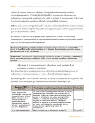 NORC │ Informe del Desempeño de la Gestión de las Finanzas Públicas (PEFA)
objetivos de compra e instituciones solicitantes. Se muestra también una sección especial de
oportunidades de negocio. El Portal de HONDUCOMPRAS no proporciona información sobre
reclamaciones, pero esta puede ser obtenida sobre pedido en la oficina de transparencia del ONCAE o de
la institución compradora, dependiendo del estado y antigüedad de la reclamación.
El Portal cuenta con un sitio específico donde se presenta la información de todos los contratos realizados
y en ejecución. Esta área del portal ofrece un buscador especializado para contratos que permite localizar
y revisar el documento del contrato.
Por otro lado, el portal de ONCAE proporciona la información de los planes de adquisiciones
institucionales así como información de las diversas modalidades de contratación como son los contratos
marco y la gestión de adquisiciones hospitalarias.
Cambios en la gestión y consistencia de las mediciones. El procedimiento de medición PEFA
actual es totalmente distinto del procedimiento PEFA existente al momento de la evaluación anterior.
Ambas mediciones no son comparables.

Calificación A. La información proporcionada por los sistemas de ONCAE y de HONDUCOMPRAS es
cabal, actualizada y completa cubriendo al menos un 90% del monto total de las contrataciones
públicas.

iv) Existencia de un sistema administrativo independiente para la tramitación de las
reclamaciones en materia de adquisiciones.
Esta dimensión evalúa si se cuenta con un sistema administrativo independiente para procesar las
reclamaciones. El periodo de referencia es a como se desarrolla actualmente la gestión.
La metodología PEFA mide la idoneidad del sistema en función del cumplimiento de los siguientes siete
elementos, en los que se espera que las reclamaciones son resueltas por un órgano que:
Condición PEFA a
satisfacer

Términos del cumplimiento por el sistema existente

i) está integrado por
profesionales expertos, que
conocen el marco jurídico
de las adquisiciones, y
también cuenta con
miembros que son
representantes del sector
privado y la sociedad civil,
así como del gobierno;

Tal como se mencionó en párrafos anteriores, el proceso
de reclamaciones e impugnaciones se realiza en dos
instancias. Una primera instancia administrativa que se
ejecuta en la institución que realiza la compra. Esta
instancia es puramente institucional y el personal
asignado es personal de la entidad. La segunda
instancia es la judicial en la que el proceso es resuelto
por jueces conocedores del marco jurídico pero no
necesariamente expertos en procesos de
contrataciones.

No cumple

ii) no participa de manera

La primera instancia es la institución contratante

No cumple

Evaluación

INFORME FINAL | 128

 
