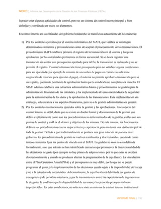 NORC │ Informe del Desempeño de la Gestión de las Finanzas Públicas (PEFA)
logrado tener algunas actividades de control, pero no un sistema de control interno integral y bien
definido y coordinado en todos sus elementos.
El control interno en las entidades del gobierno hondureño se manifiesta actualmente de dos maneras:
1) Por los controles ejercidos por el sistema informático del SIAFI, que verifica se satisfagan
determinados elementos y precondiciones antes de aceptar el procesamiento de las transacciones. El
procedimiento SIAFI establece primero el registro de la transacción en el sistema y luego su
aprobación por las autoridades pertinentes en forma secuencial. Si se desea registrar una
transacción sin contar con presupuesto aprobado para tal fin, la transacción es rechazada y no se
permite el registro. Cuando la transacción tiene presupuesto pero no satisface alguna condiciones
para ser ejecutada (por ejemplo la emisión de una orden de pago sin contar con suficiente
asignación de recursos para ejecutar el pago), el sistema no permite aprobar la transacción pero si
su registro, quedando pendiente de aprobación hasta que la condición no cumplida sea resuelta. El
SIAFI además establece una estructura administrativa básica y procedimientos de gestión para la
administración financiera de las entidades, y ha implementado diversas modalidades de seguridad
para la administración de los datos y la aprobación de las transacciones. Esta implementación sin
embargo, solo alcanza a los aspectos financieros, pero no a la gestión administrativa en general.
2) Por los controles institucionales ejercidos sobre la gestión y las aprobaciones. Este aspecto del
control interno es débil, dado que no existe un diseño formal y documentado de la gestión que
defina explícitamente como son los procedimientos no informatizados de la gestión, cuáles son sus
puntos de control y cuál es el alcance y objetivo de los mismos. De esta manera, los funcionarios
definen sus procedimientos con su mejor criterio y experiencia, pero sin tener una visión integral de
toda la gestión. Debido a que tradicionalmente se produce una gran rotación de puestos en el
gobierno, los procedimientos de gestión se vuelven cambiantes y discrecionales, quedando como
únicos elementos fijos los puntos de vínculo con el SIAFI. La gestión no sólo no está definida
formalmente, sino que además se han identificado carencias que promueven la discrecionalidad de
las decisiones de gasto (por ejemplo no hay planes de adquisiciones, por lo que estas se deciden
discrecionalmente y cuando se producen afectan la programación de la caja fiscal). La vinculación
entre el Plan Operativo Anual (POA) y el presupuesto es muy débil, por lo que no se puede
programar el gasto, y la implementación de las decisiones queda sujeta a la disponibilidad de la caja
y no a la cobertura de necesidades. Adicionalmente, la caja fiscal está debilitada por gastos de
emergencia y de periodos anteriores, y por la inconsistencia entre las expectativas de ingresos con
la de gasto, lo cual hace que la disponibilidad de recursos y la ejecución presupuestal sean
impredecibles. En estas condiciones, no solo no existe un sistema de control interno institucional

INFORME FINAL | 131

 