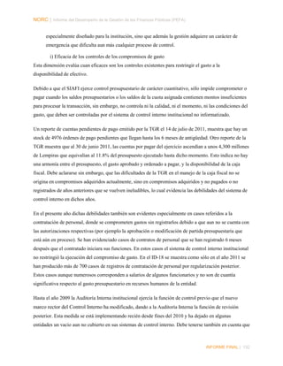 NORC │ Informe del Desempeño de la Gestión de las Finanzas Públicas (PEFA)
especialmente diseñado para la institución, sino que además la gestión adquiere un carácter de
emergencia que dificulta aun más cualquier proceso de control.
i) Eficacia de los controles de los compromisos de gasto
Esta dimensión evalúa cuan eficaces son los controles existentes para restringir el gasto a la
disponibilidad de efectivo.
Debido a que el SIAFI ejerce control presupuestario de carácter cuantitativo, sólo impide comprometer o
pagar cuando los saldos presupuestarios o los saldos de la cuota asignada contienen montos insuficientes
para procesar la transacción, sin embargo, no controla ni la calidad, ni el momento, ni las condiciones del
gasto, que deben ser controladas por el sistema de control interno institucional no informatizado.
Un reporte de cuentas pendientes de pago emitido por la TGR el 14 de julio de 2011, muestra que hay un
stock de 4976 órdenes de pago pendientes que llegan hasta los 6 meses de antigüedad. Otro reporte de la
TGR muestra que al 30 de junio 2011, las cuentas por pagar del ejercicio ascendían a unos 4,300 millones
de Lempiras que equivalían al 11.8% del presupuesto ejecutado hasta dicho momento. Esto indica no hay
una armonía entre el presupuesto, el gasto aprobado y ordenado a pagar, y la disponibilidad de la caja
fiscal. Debe aclararse sin embargo, que las dificultades de la TGR en el manejo de la caja fiscal no se
origina en compromisos adquiridos actualmente, sino en compromisos adquiridos y no pagados o no
registrados de años anteriores que se vuelven ineludibles, lo cual evidencia las debilidades del sistema de
control interno en dichos años.
En el presente año dichas debilidades también son evidentes especialmente en casos referidos a la
contratación de personal, donde se comprometen gastos sin registrarlos debido a que aun no se cuenta con
las autorizaciones respectivas (por ejemplo la aprobación o modificación de partida presupuestaria que
está aún en proceso). Se han evidenciado casos de contratos de personal que se han registrado 6 meses
después que el contratado iniciara sus funciones. En estos casos el sistema de control interno institucional
no restringió la ejecución del compromiso de gasto. En el ID-18 se muestra como sólo en el año 2011 se
han producido más de 700 casos de registros de contratación de personal por regularización posterior.
Estos casos aunque numerosos corresponden a salarios de algunos funcionarios y no son de cuantía
significativa respecto al gasto presupuestario en recursos humanos de la entidad.
Hasta el año 2009 la Auditoría Interna institucional ejercía la función de control previo que el nuevo
marco rector del Control Interno ha modificado, dando a la Auditoría Interna la función de revisión
posterior. Esta medida se está implementando recién desde fines del 2010 y ha dejado en algunas
entidades un vacio aun no cubierto en sus sistemas de control interno. Debe tenerse también en cuenta que

INFORME FINAL | 132

 