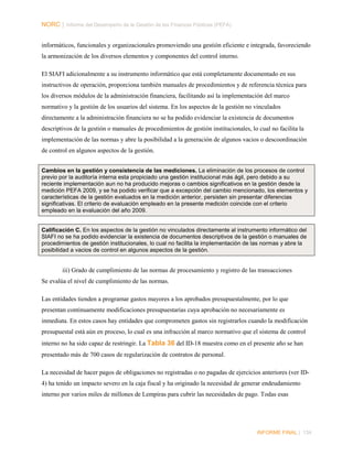 NORC │ Informe del Desempeño de la Gestión de las Finanzas Públicas (PEFA)
informáticos, funcionales y organizacionales promoviendo una gestión eficiente e integrada, favoreciendo
la armonización de los diversos elementos y componentes del control interno.
El SIAFI adicionalmente a su instrumento informático que está completamente documentado en sus
instructivos de operación, proporciona también manuales de procedimientos y de referencia técnica para
los diversos módulos de la administración financiera, facilitando así la implementación del marco
normativo y la gestión de los usuarios del sistema. En los aspectos de la gestión no vinculados
directamente a la administración financiera no se ha podido evidenciar la existencia de documentos
descriptivos de la gestión o manuales de procedimientos de gestión institucionales, lo cual no facilita la
implementación de las normas y abre la posibilidad a la generación de algunos vacios o descoordinación
de control en algunos aspectos de la gestión.
Cambios en la gestión y consistencia de las mediciones. La eliminación de los procesos de control
previo por la auditoría interna esta propiciado una gestión institucional más ágil, pero debido a su
reciente implementación aun no ha producido mejoras o cambios significativos en la gestión desde la
medición PEFA 2009, y se ha podido verificar que a excepción del cambio mencionado, los elementos y
características de la gestión evaluados en la medición anterior, persisten sin presentar diferencias
significativas. El criterio de evaluación empleado en la presente medición coincide con el criterio
empleado en la evaluación del año 2009.
Calificación C. En los aspectos de la gestión no vinculados directamente al instrumento informático del
SIAFI no se ha podido evidenciar la existencia de documentos descriptivos de la gestión o manuales de
procedimientos de gestión institucionales, lo cual no facilita la implementación de las normas y abre la
posibilidad a vacios de control en algunos aspectos de la gestión.

iii) Grado de cumplimiento de las normas de procesamiento y registro de las transacciones
Se evalúa el nivel de cumplimiento de las normas.
Las entidades tienden a programar gastos mayores a los aprobados presupuestalmente, por lo que
presentan continuamente modificaciones presupuestarias cuya aprobación no necesariamente es
inmediata. En estos casos hay entidades que comprometen gastos sin registrarlos cuando la modificación
presupuestal está aún en proceso, lo cual es una infracción al marco normativo que el sistema de control
interno no ha sido capaz de restringir. La Tabla 36 del ID-18 muestra como en el presente año se han
presentado más de 700 casos de regularización de contratos de personal.
La necesidad de hacer pagos de obligaciones no registradas o no pagadas de ejercicios anteriores (ver ID4) ha tenido un impacto severo en la caja fiscal y ha originado la necesidad de generar endeudamiento
interno por varios miles de millones de Lempiras para cubrir las necesidades de pago. Todas esas

INFORME FINAL | 134

 