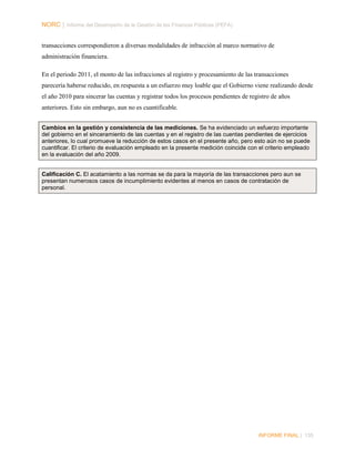 NORC │ Informe del Desempeño de la Gestión de las Finanzas Públicas (PEFA)
transacciones correspondieron a diversas modalidades de infracción al marco normativo de
administración financiera.
En el periodo 2011, el monto de las infracciones al registro y procesamiento de las transacciones
parecería haberse reducido, en respuesta a un esfuerzo muy loable que el Gobierno viene realizando desde
el año 2010 para sincerar las cuentas y registrar todos los procesos pendientes de registro de años
anteriores. Esto sin embargo, aun no es cuantificable.
Cambios en la gestión y consistencia de las mediciones. Se ha evidenciado un esfuerzo importante
del gobierno en el sinceramiento de las cuentas y en el registro de las cuentas pendientes de ejercicios
anteriores, lo cual promueve la reducción de estos casos en el presente año, pero esto aún no se puede
cuantificar. El criterio de evaluación empleado en la presente medición coincide con el criterio empleado
en la evaluación del año 2009.

Calificación C. El acatamiento a las normas se da para la mayoría de las transacciones pero aun se
presentan numerosos casos de incumplimiento evidentes al menos en casos de contratación de
personal.

INFORME FINAL | 135

 