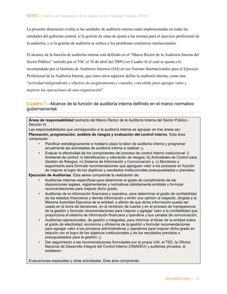NORC │ Informe del Desempeño de la Gestión de las Finanzas Públicas (PEFA)
La presente dimensión evalúa si las unidades de auditoría interna están implementadas en todas las
entidades del gobierno central, si la gestión de estas de ajusta a las normas para el ejercicio profesional de
la auditoría, y si la gestión de auditoría se enfoca a los problemas sistémicos institucionales.
El alcance de la función de auditoría interna está definido en el “Marco Rector de la Auditoría Interna del
Sector Público” emitido por el TSC el 30 de abril del 2009 (ver Cuadro 4) el cual se ajusta a lo
recomendado por el Instituto de Auditores Internos (IAI) en sus Normas Internacionales para el Ejercicio
Profesional de la Auditoría Interna, que entre otros aspectos define la auditoría interna, como una
“actividad independiente y objetiva de aseguramiento y consulta, concebida para agregar valor y
mejorar las operaciones de una organización”.

Cuadro 7 - Alcance de la función de auditoría interna definido en el marco normativo
gubernamental.
Áreas de responsabilidad (extracto del Marco Rector de la Auditoría Interna del Sector Público Sección 4)
Las responsabilidades que corresponden a la auditoría interna se agrupan en tres áreas así:
Planeación, programación, análisis de riesgos y evaluación del control interno. Esta área
comprende:
• Planificar estratégicamente a mediano plazo la labor de auditoría interna y programar
anualmente las actividades de auditoría interna a realizar; y,
• Evaluar la efectividad de los componentes del proceso de control interno institucional: i)
Ambiente de control; ii) Identificación y valoración de riesgos; iii) Actividades de Control para
Gestión de Riesgos; iv) Sistema de Información y Comunicación y, v) Monitoreo y
seguimiento para formular recomendaciones que agreguen valor a los procesos en función
de mejorar el logro de los objetivos y resultados institucionales presupuestados o previstos.
Ejecución de Auditorías. Esta aérea comprende la realización de:
• Auditorías internas específicas para determinar el grado de cumplimiento de las
disposiciones legales, reglamentarias y normativas debidamente emitidas y formular
recomendaciones para mejorar dicho grado;
• Auditorias de la información financiera y operativa, para determinar el grado de confiabilidad
de los estados financieros y demás información y emitir una opinión al respecto, dirigida a la
Máxima Autoridad Ejecutiva de la entidad, a efecto de que dicha información pueda ser
usada en la toma de decisiones, en la rendición de cuenta y en el proceso de transparencia
de la gestión y formular recomendaciones para mejorar y agregar valor a la confiabilidad que
proporciona el sistema de información financiera y operativa y sus canales de comunicación;
• Auditorias operacionales, de gestión o integrales, para informar al titular de la entidad sobre
el grado de efectividad, economía y eficiencia de la gestión y formular recomendaciones
para agregar valor a los procesos administrativos y operativos para mejorar dicho grado en
relación con el logro de los objetivos institucionales y de los resultados previstos o
presupuestados para la gestión; y,
• Dar seguimiento a las recomendaciones formuladas por la propia UAI, el TSC, la Oficina
Nacional de Desarrollo Integral del Control Interno (ONADICI) y auditores privados, si
existieren.
Evaluaciones especiales y otras actividades. Esta área comprende:

INFORME FINAL | 137

 