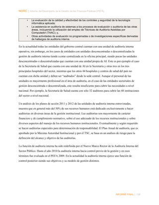 NORC │ Informe del Desempeño de la Gestión de las Finanzas Públicas (PEFA)
•
•

•

La evaluación de la calidad y efectividad de los controles y seguridad de la tecnología
informática aplicada;
La asistencia en auditoría de sistemas a los procesos de evaluación o auditoría de las otras
áreas, incluyendo la utilización del empleo de Técnicas de Auditoría Asistidas por
Computador (TAAC); y,
Otras actividades de evaluación no programadas o de investigaciones específicas derivadas
de hallazgos de auditoría interna.

En la actualidad todas las entidades del gobierno central cuentan con una unidad de auditoría interna
operativa, sin embargo, en los casos de entidades con unidades desconcentradas o descentralizadas la
gestión de auditoría interna tiende a estar centralizada en la oficina principal, siendo pocas las unidades
desconcentradas o descentralizadas que cuentan con una unidad propia de AI. Este es por ejemplo el caso
de la Secretaría de Salud que cuenta con una unidad de AI en la Secretaría y otras tres en los tres
principales hospitales del sector, mientras que los otros 44 hospitales y centros de salud del país no
cuentan con dicha unidad y deben ser “auditados” desde la sede central. Aunque el personal de las
unidades es mayormente profesional en el área de auditoría, en el caso de las entidades sectoriales de
gestión desconcentrada o descentralizada, este resulta insuficiente para cubrir las necesidades a nivel
nacional. Por ejemplo, la Secretaría de Salud cuenta con sólo 32 auditores para cubrir las 48 instituciones
del sector a nivel nacional.
Un análisis de los planes de acción 2011 y 2012 de las unidades de auditoría interna entrevistadas,
muestra que en general más del 50% de sus recursos humanos está dedicado exclusivamente a hacer
auditorias en diversas áreas de la gestión institucional. Las auditorias son mayormente de carácter
financiero y de cumplimiento normativo, sobre el uso adecuado de los recursos institucionales y sobre
diversos aspectos del manejo de los recursos humanos institucionales. Eventualmente y según requerido
se hacen auditorías especiales para determinación de responsabilidad. El Plan Anual de auditoría, que es
aprobado por la Máxima Autoridad Institucional y por el TSC, se basa en un análisis de riesgo para la
definición del alcance y objetivo de las auditorías.
La función de auditoría interna ha sido redefinida por el Nuevo Marco Rector de la Auditoría Interna del
Sector Público. Hasta el año 2010 la auditoría interna hacia control previo de la gestión y en esos
términos fue evaluada en el PEFA 2009. En la actualidad la auditoría interna ejerce una función de
control posterior siendo sus objetivos y su modelo de gestión distintos.

INFORME FINAL | 138

 