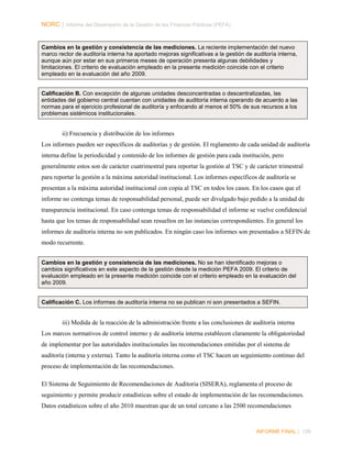 NORC │ Informe del Desempeño de la Gestión de las Finanzas Públicas (PEFA)

Cambios en la gestión y consistencia de las mediciones. La reciente implementación del nuevo
marco rector de auditoría interna ha aportado mejoras significativas a la gestión de auditoría interna,
aunque aún por estar en sus primeros meses de operación presenta algunas debilidades y
limitaciones. El criterio de evaluación empleado en la presente medición coincide con el criterio
empleado en la evaluación del año 2009.
Calificación B. Con excepción de algunas unidades desconcentradas o descentralizadas, las
entidades del gobierno central cuentan con unidades de auditoría interna operando de acuerdo a las
normas para el ejercicio profesional de auditoría y enfocando al menos el 50% de sus recursos a los
problemas sistémicos institucionales.

ii) Frecuencia y distribución de los informes
Los informes pueden ser específicos de auditorías y de gestión. El reglamento de cada unidad de auditoría
interna define la periodicidad y contenido de los informes de gestión para cada institución, pero
generalmente estos son de carácter cuatrimestral para reportar la gestión al TSC y de carácter trimestral
para reportar la gestión a la máxima autoridad institucional. Los informes específicos de auditoría se
presentan a la máxima autoridad institucional con copia al TSC en todos los casos. En los casos que el
informe no contenga temas de responsabilidad personal, puede ser divulgado bajo pedido a la unidad de
transparencia institucional. En caso contenga temas de responsabilidad el informe se vuelve confidencial
hasta que los temas de responsabilidad sean resueltos en las instancias correspondientes. En general los
informes de auditoría interna no son publicados. En ningún caso los informes son presentados a SEFIN de
modo recurrente.
Cambios en la gestión y consistencia de las mediciones. No se han identificado mejoras o
cambios significativos en este aspecto de la gestión desde la medición PEFA 2009. El criterio de
evaluación empleado en la presente medición coincide con el criterio empleado en la evaluación del
año 2009.

Calificación C. Los informes de auditoría interna no se publican ni son presentados a SEFIN.

iii) Medida de la reacción de la administración frente a las conclusiones de auditoría interna
Los marcos normativos de control interno y de auditoría interna establecen claramente la obligatoriedad
de implementar por las autoridades institucionales las recomendaciones emitidas por el sistema de
auditoría (interna y externa). Tanto la auditoría interna como el TSC hacen un seguimiento continuo del
proceso de implementación de las recomendaciones.
El Sistema de Seguimiento de Recomendaciones de Auditoria (SISERA), reglamenta el proceso de
seguimiento y permite producir estadísticas sobre el estado de implementación de las recomendaciones.
Datos estadísticos sobre el año 2010 muestran que de un total cercano a las 2500 recomendaciones

INFORME FINAL | 139

 