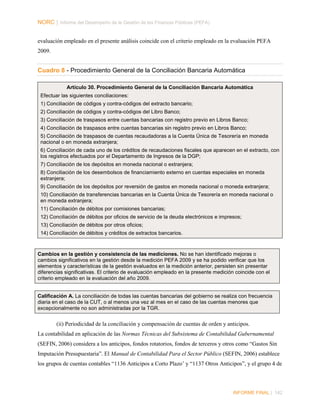 NORC │ Informe del Desempeño de la Gestión de las Finanzas Públicas (PEFA)
evaluación empleado en el presente análisis coincide con el criterio empleado en la evaluación PEFA
2009.

Cuadro 8 - Procedimiento General de la Conciliación Bancaria Automática
Artículo 30. Procedimiento General de la Conciliación Bancaria Automática
Efectuar las siguientes conciliaciones:
1) Conciliación de códigos y contra-códigos del extracto bancario;
2) Conciliación de códigos y contra-códigos del Libro Banco;
3) Conciliación de traspasos entre cuentas bancarias con registro previo en Libros Banco;
4) Conciliación de traspasos entre cuentas bancarias sin registro previo en Libros Banco;
5) Conciliación de traspasos de cuentas recaudadoras a la Cuenta Única de Tesorería en moneda
nacional o en moneda extranjera;
6) Conciliación de cada uno de los créditos de recaudaciones fiscales que aparecen en el extracto, con
los registros efectuados por el Departamento de Ingresos de la DGP;
7) Conciliación de los depósitos en moneda nacional o extranjera;
8) Conciliación de los desembolsos de financiamiento externo en cuentas especiales en moneda
extranjera;
9) Conciliación de los depósitos por reversión de gastos en moneda nacional o moneda extranjera;
10) Conciliación de transferencias bancarias en la Cuenta Única de Tesorería en moneda nacional o
en moneda extranjera;
11) Conciliación de débitos por comisiones bancarias;
12) Conciliación de débitos por oficios de servicio de la deuda electrónicos e impresos;
13) Conciliación de débitos por otros oficios;
14) Conciliación de débitos y créditos de extractos bancarios.

Cambios en la gestión y consistencia de las mediciones. No se han identificado mejoras o
cambios significativos en la gestión desde la medición PEFA 2009 y se ha podido verificar que los
elementos y características de la gestión evaluados en la medición anterior, persisten sin presentar
diferencias significativas. El criterio de evaluación empleado en la presente medición coincide con el
criterio empleado en la evaluación del año 2009.
Calificación A. La conciliación de todas las cuentas bancarias del gobierno se realiza con frecuencia
diaria en el caso de la CUT, o al menos una vez al mes en el caso de las cuentas menores que
excepcionalmente no son administradas por la TGR.

(ii) Periodicidad de la conciliación y compensación de cuentas de orden y anticipos.
La contabilidad en aplicación de las Normas Técnicas del Subsistema de Contabilidad Gubernamental
(SEFIN, 2006) considera a los anticipos, fondos rotatorios, fondos de terceros y otros como “Gastos Sin
Imputación Presupuestaria”. El Manual de Contabilidad Para el Sector Público (SEFIN, 2006) establece
los grupos de cuentas contables “1136 Anticipos a Corto Plazo’ y “1137 Otros Anticipos”, y el grupo 4 de

INFORME FINAL | 142

 