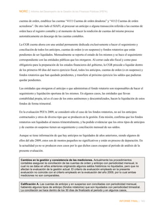 NORC │ Informe del Desempeño de la Gestión de las Finanzas Públicas (PEFA)
cuentas de orden, establece las cuentas “4111 Cuentas de orden deudoras” y “4112 Cuentas de orden
acreedoras”. De otro lado el SIAFI, al procesar un anticipo o alguna transacción referida a las cuentas de
orden hace el registro contable y al momento de hacer la rendición de cuentas del mismo procesa
automáticamente en descargo de las cuentas contables.
La CGR cuenta ahora con una unidad permanente dedicada exclusivamente a hacer el seguimiento y
conciliación de todos los anticipos, cuentas de orden (o en suspenso) y fondos rotatorios que están
pendientes de ser liquidados. Mensualmente se reporta el estado de los mismos y se hace el seguimiento
correspondiente con las entidades públicas que los otorgaron. Al cerrar cada año fiscal y como paso
obligatorio para la preparación de los estados financieros del gobierno, la CGR procede a liquidar dentro
de los primeros 60 días del nuevo ejercicio fiscal, todos los anticipos, cuentas de orden (o en suspenso) y
fondos rotatorios que han quedado pendientes, y transfiere al próximo ejercicio los saldos que pudieran
quedar pendientes.
Las entidades que otorgaron el anticipo o que administran el fondo rotatorio son responsables de hacer el
seguimiento y liquidación oportuna de los mismos. En algunos casos, las entidades que llevan
contabilidad propia, tal es el caso de los entes autónomos y descentralizados, hacen la liquidación de estos
fondos de forma trimestral.
En la evaluación PEFA 2009, se consideró sólo el caso de los fondos rotatorios, no así los anticipos
contractuales y otros de diverso tipo que se producen en la gestión. Esta misión, confirma que los fondos
rotatorios son liquidados al menos trimestralmente, y ha podido evidenciar que los otros tipos de anticipos
y de cuentas en suspenso tienen un seguimiento y conciliación mensual de sus saldos.
Aunque se tiene información de que hay anticipos no liquidados de años anteriores, siendo algunos de
ellos del año 2009, estos son de montos pequeños no significativos y están en proceso de depuración. En
la actualidad ya no se producen esos casos por lo que dichos casos escapan al periodo de análisis de la
presente evaluación.
Cambios en la gestión y consistencia de las mediciones. Actualmente los procedimientos
contables aseguran la conciliación de las cuentas de orden y anticipo con periodicidad mensual, lo
cual no se daba en años anteriores originando algunos saldos históricos no liquidados, pero que no
afectan la evaluación de la gestión actual. El criterio de evaluación empleado en la presente
evaluación no coincide con el criterio empleado en la evaluación del año 2009, por lo cual ambas
mediciones no son comparables.
Calificación A. Las cuentas de anticipo y en suspenso son conciliadas con periodicidad mensual,
habiendo algunos tipos de anticipo (fondos rotatorios) que son liquidados con periodicidad trimestral.
La conciliación se hace dentro de los 30 días de finalizado el periodo y en algunos casos,

INFORME FINAL | 143

 