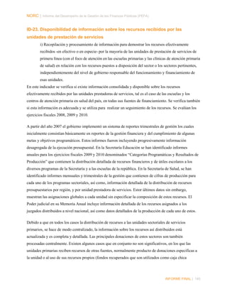 NORC │ Informe del Desempeño de la Gestión de las Finanzas Públicas (PEFA)

ID-23. Disponibilidad de información sobre los recursos recibidos por las
unidades de prestación de servicios
i) Recopilación y procesamiento de información para demostrar los recursos efectivamente
recibidos -en efectivo o en especie- por la mayoría de las unidades de prestación de servicios de
primera línea (con el foco de atención en las escuelas primarias y las clínicas de atención primaria
de salud) en relación con los recursos puestos a disposición del sector o los sectores pertinentes,
independientemente del nivel de gobierno responsable del funcionamiento y financiamiento de
esas unidades.
En este indicador se verifica si existe información consolidada y disponible sobre los recursos
efectivamente recibidos por las unidades prestadoras de servicios, tal es el caso de las escuelas y los
centros de atención primaria en salud del país, en todas sus fuentes de financiamiento. Se verifica también
si esta información es adecuada y se utiliza para realizar un seguimiento de los recursos. Se evalúan los
ejercicios fiscales 2008, 2009 y 2010.
A partir del año 2007 el gobierno implementó un sistema de reportes trimestrales de gestión los cuales
inicialmente consistían básicamente en reportes de la gestión financiera y del cumplimiento de algunas
metas y objetivos programáticos. Estos informes fueron incluyendo progresivamente información
desagregada de la ejecución presupuestal. En la Secretaría Educación se han identificado informes
anuales para los ejercicios fiscales 2009 y 2010 denominados “Categorías Programáticas y Resultados de
Producción” que contienen la distribución detallada de recursos financieros y de útiles escolares a los
diversos programas de la Secretaría y a las escuelas de la república. En la Secretaría de Salud, se han
identificado informes mensuales y trimestrales de la gestión que contienen de cifras de producción para
cada uno de los programas sectoriales, así como, información detallada de la distribución de recursos
presupuestarios por región, y por unidad prestadora de servicios. Estor últimos datos sin embargo,
muestran las asignaciones globales a cada unidad sin especificar la composición de estos recursos. El
Poder judicial en su Memoria Anual incluye información detallada de los recursos asignados a los
juzgados distribuidos a nivel nacional, así como datos detallados de la producción de cada uno de estos.
Debido a que en todos los casos la distribución de recursos a las unidades sectoriales de servicios
primarios, se hace de modo centralizado, la información sobre los recursos así distribuidos está
actualizada y es completa y detallada. Las principales donaciones de estos sectores son también
procesadas centralmente. Existen algunos casos que en conjunto no son significativos, en los que las
unidades primarias reciben recursos de otras fuentes, normalmente producto de donaciones específicas a
la unidad o al uso de sus recursos propios (fondos recuperados que son utilizados como caja chica

INFORME FINAL | 145

 