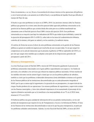 NORC │ Informe del Desempeño de la Gestión de las Finanzas Públicas (PEFA)
Estas circunstancias, a su vez, llevan a la acumulación de atrasos internos en las operaciones del gobierno
y con el sector privado, a un aumento en el déficit fiscal y a un problema de liquidez fiscal que dificulta el
manejo del flujo de caja.
El hecho es que estos problemas no nacen en el 2009 y 2010. Las presiones intensas sobre las finanzas
públicas que generan los eventos antes descritos parecen haber agravado problemas estructurales en la
gestión de las finanzas públicas que existían desde años atrás pero no se habían manifestado tan
claramente como al final del ejercicio fiscal 2009 e inicios del ejercicio 2010. Esos problemas
estructurales en su mayoría caen bajo los indicadores del PEFA que miden la previsibilidad y control de
la ejecución del presupuesto (ID-13 al ID-21), sobre todo en las áreas de la administración tributaria,
controles de la nómina y del gasto no salarial y en los controles y la auditoría interna.
Al sentirse de forma tan severa el efecto de estos problemas estructurales en la gestión de las finanzas
públicas se genera un sentido de urgencia por resolverlas de una vez para todas. Es así que surgen los
compromisos en la carta de intenciones que le presenta el gobierno al FMI en septiembre del 2010 y es
por esto que surgen otras medidas que se adoptan como parte de las disposiciones generales del
presupuesto a partir del 2011.

Alcance y transparencia.
La crisis fiscal que ocurre al final del 2009 e inicios del 2010 demuestra igualmente la presencia de
problemas estructurales relacionados con el gasto público especialmente con respecto a los fondos de
previsión y los subsidios a los servicios que ofrecen las empresas públicas nacionales. Si bien muchas de
las medidas relevantes son de carácter legal o tienen que ver con las políticas públicas de subsidios,
también es cierto que los problemas evidenciados demuestran ciertas debilidades existentes en la gestión
de las finanzas públicas de las instituciones descentralizadas que no están plenamente integradas al
SIAFI, por lo que es menos ágil el seguimiento a la ejecución de sus presupuestos y la supervisión de los
riesgos fiscales producto de sus operaciones. Los mismos problemas de seguimiento y supervisión existen
con las finanzas municipales, y éstos irán cobrando importancia al irse aumentando el porcentaje de los
ingresos tributarios nacionales que se le transfieren a las municipalidades de un 7% en el 2010, hasta
alcanzar el 11% en el 2014.
El Gobierno publica una gran cantidad de información útil en sus portales institucionales y en los sub
portales de transparencia que requiere la Ley de Transparencia y Acceso a la Información Pública. El área
de las finanzas de las instituciones descentralizadas es una en la que hay poca transparencia, en parte por
los problemas señalados anteriormente. Además, la crisis fiscal del final del 2009 y el inicio del 2010

INFORME FINAL | 3

 
