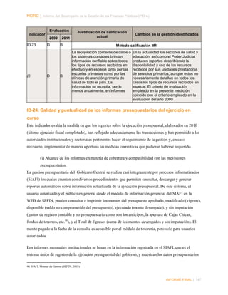 NORC │ Informe del Desempeño de la Gestión de las Finanzas Públicas (PEFA)

Evaluación
Indicador
2009
ID 23

D

(i)

D

2011

Justificación de calificación
actual

B

B

Cambios en la gestión identificados

Método calificación M1
La recopilación corriente de datos o
los sistemas contables brindan
información confiable sobre todos
los tipos de recursos recibidos en
efectivo y en especie tanto por las
escuelas primarias como por las
clínicas de atención primaria de
salud de todo el país. La
información se recopila, por lo
menos anualmente, en informes

En la actualidad los sectores de salud y
educación, así como el Poder Judicial
producen reportes describiendo la
disponibilidad y uso de los recursos
recibidos por sus unidades prestadoras
de servicios primarios, aunque estos no
necesariamente detallan en todos los
casos los tipos de recursos recibidos en
especie. El criterio de evaluación
empleado en la presente medición
coincide con el criterio empleado en la
evaluación del año 2009

ID-24. Calidad y puntualidad de los informes presupuestarios del ejercicio en
curso
Este indicador evalúa la medida en que los reportes sobre la ejecución presupuestal, elaborados en 2010
(último ejercicio fiscal completado), han reflejado adecuadamente las transacciones y han permitido a las
autoridades institucionales y sectoriales pertinentes hacer el seguimiento de la gestión y, en caso
necesario, implementar de manera oportuna las medidas correctivas que pudieran haberse requerido.
(i) Alcance de los informes en materia de cobertura y compatibilidad con las previsiones
presupuestarias.
La gestión presupuestaria del Gobierno Central se realiza casi íntegramente por procesos informatizados
(SIAFI) los cuales cuentan con diversos procedimientos que permiten consultar, descargar y generar
reportes automáticos sobre información actualizada de la ejecución presupuestal. De este sistema, el
usuario autorizado y el público en general desde el módulo de información gerencial del SIAFI en la
WEB de SEFIN, pueden consultar e imprimir los montos del presupuesto aprobado, modificado (vigente),
disponible (saldo no comprometido del presupuesto), ejecutado (monto devengado), y sin imputación
(gastos de registro contable y no presupuestario como son los anticipos, la apertura de Cajas Chicas,
fondos de terceros, etc. 46), y el Total de Egresos (suma de los montos devengados y sin imputación). El
monto pagado a la fecha de la consulta es accesible por el módulo de tesorería, pero solo para usuarios
autorizados.
Los informes mensuales institucionales se basan en la información registrada en el SIAFI, que es el
sistema único de registro de la ejecución presupuestal del gobierno, y muestran los datos presupuestarios
46 SIAFI, Manual de Gastos (SEFIN, 2005)

INFORME FINAL | 147

 