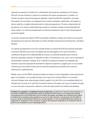 NORC │ Informe del Desempeño de la Gestión de las Finanzas Públicas (PEFA)
siguiendo exactamente la clasificación y ordenamiento del presupuesto aprobado por el Congreso
Nacional. En estos informes se reportan los momentos del registro presupuestario y contable. Los
informes muestran valores del presupuesto aprobado, vigente (modificado), disponible y ejecutado
(devengado). De esta manera, la comparación de los montos aprobados, modificados y devengados es
directa, explicita y completa abarcando todos los rubros presupuestarios. El monto comprometido del
presupuesto no se muestra explícitamente pero puede ser calculado restando el monto disponible del
monto vigente. Los informes presupuestarios no muestran información sobre el monto del presupuesto
que ha sido pagado.
La reciente inclusión del módulo UEPEX ha permitido simplificar el reporte de los datos de la ejecución
presupuestal de los proyectos financiados con fondos del Banco Interamericano de Desarrollo y del Banco
Mundial.
Los reportes presupuestarios (no así las consultas hechas en el portal del SIAFI por personal autorizado)
no permiten identificar que montos devengados que han sido pagados, por lo que no facilitan la
coordinación del gasto con la disponibilidad de recursos, no resultando aparentes para la toma de
decisiones adecuada y oportuna. El indicador no mide si la información existe, sino si esta es reportada de
modo periódico, oportuno e integral. Se ha verificado la existencia de listados de computados que
muestran la ejecución presupuestal mostrando las etapas de compromiso y pagado, pero no se ha podido
evidenciar que estos listados forman parte de informes presupuestarios periódicos de circulación
institucional y/o gubernamental.
Debido a que en el año 2008 la caja fiscal contaba con mayores recursos disponibles, el procesamiento de
pagos era inmediato y no se producían atrasos, por lo que en la evaluación PEFA no se consideró
relevante distinguir entre orden de pago emitida y pagada. En el año 2010 y en la actualidad, debido a lo
limitado de los recursos de la caja fiscal se producen atrasos en los pagos, por lo que el momento del pago
se vuelve relevante en la presente evaluación y altera de modo sustantivo la medición del indicador.
Cambios en la gestión y consistencia de las mediciones. El sistema de reportes presupuestarios no
ha sufrido modificaciones significativas desde la evaluación PEFA anterior, sin embargo las actuales
circunstancias de la caja fiscal hacen que la omisión del registro del pagado sea relevante para evaluar
la utilidad de los reportes presupuestarios la cual se ha visto reducida. La evaluación del año 2009 no
tuvo en cuenta la necesidad de reportar los montos pagados, lo cual es indispensable para obtener la
calificación A otorgada en dicho momento. El criterio de evaluación empleado en la evaluación del año
2009 no fue consistente con la metodología PEFA.

INFORME FINAL | 148

 