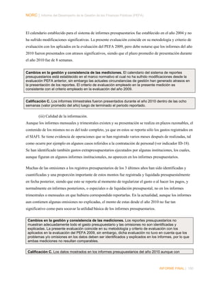 NORC │ Informe del Desempeño de la Gestión de las Finanzas Públicas (PEFA)

El calendario establecido para el sistema de informes presupuestarios fue establecido en el año 2004 y no
ha sufrido modificaciones significativas. La presente evaluación coincide en su metodología y criterio de
evaluación con los aplicados en la evaluación del PEFA 2009, pero debe notarse que los informes del año
2010 fueron presentados con atrasos significativos, siendo que el plazo promedio de presentación durante
el año 2010 fue de 8 semanas.
Cambios en la gestión y consistencia de las mediciones. El calendario del sistema de reportes
presupuestarios está establecido en el marco normativo el cual no ha sufrido modificaciones desde la
evaluación PEFA anterior, sin embargo las actuales circunstancias de gestión han generado atrasos en
la presentación de los reportes. El criterio de evaluación empleado en la presente medición es
consistente con el criterio empleado en la evaluación del año 2009.

Calificación C. Los informes trimestrales fueron presentados durante el año 2010 dentro de las ocho
semanas (valor promedio del año) luego de terminado el periodo reportado.

(iii) Calidad de la información.
Aunque los informes mensuales y trimestrales existen y su presentación se realiza en plazos razonables, el
contenido de los mismos no es del todo completo, ya que en estos se reporta sólo los gastos registrados en
el SIAFI. Se tiene evidencia de operaciones que se han registrado varios meses después de realizadas, tal
como ocurre por ejemplo en algunos casos referidos a la contratación de personal (ver indicador ID-18).
Se han identificado también gastos extrapresupuestarios ejecutados por algunas instituciones, los cuales,
aunque figuran en algunos informes institucionales, no aparecen en los informes presupuestarios.
Muchas de las omisiones a los registros presupuestarios de los 3 últimos años han sido identificadas y
cuantificadas y una proporción importante de estos montos fue registrada y liquidada presupuestalmente
en fecha posterior, siendo que esto se reporta al momento de regularizar el gasto o al hacer los pagos, y
normalmente en informes posteriores, o especiales o de liquidación presupuestal, no en los informes
trimestrales o mensuales en que hubiera correspondido reportarlas. En la actualidad, aunque los informes
aun contienen algunas omisiones no explicadas, el monto de estas desde el año 2010 no fue tan
significativo como para socavar la utilidad básica de los informes presupuestarios.
Cambios en la gestión y consistencia de las mediciones. Los reportes presupuestarios no
muestran adecuadamente todo el gasto presupuestario y las omisiones no son identificadas y
explicadas. La presente evaluación coincide en su metodología y criterio de evaluación con los
aplicados en la evaluación del PEFA 2009, sin embargo, dicha evaluación no tuvo en cuenta que los
problemas y/o omisiones en los datos deben ser identificados y explicados en los informes, por lo que
ambas mediciones no resultan comparables.
Calificación C. Los datos mostrados en los informes presupuestarios del año 2010 aunque con

INFORME FINAL | 150

 