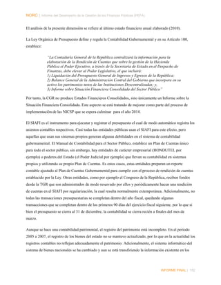 NORC │ Informe del Desempeño de la Gestión de las Finanzas Públicas (PEFA)
El análisis de la presente dimensión se refiere al último estado financiero anual elaborado (2010).
La Ley Orgánica de Presupuesto define y regula la Contabilidad Gubernamental y en su Artículo 100,
establece:
“La Contaduría General de la República centralizará la información para la
elaboración de la Rendición de Cuentas que sobre la gestión de la Hacienda
Pública el Poder Ejecutivo, a través de la Secretaría de Estado en el Despacho de
Finanzas, debe elevar al Poder Legislativo, el que incluirá:
1) Liquidación del Presupuesto General de Ingresos y Egresos de la República;
2) Balance General de la Administración Central del Gobierno que incorpora en su
activo los patrimonios netos de las Instituciones Descentralizadas; y,
3) Informe sobre Situación Financiera Consolidada del Sector Público”
Por tanto, la CGR no produce Estados Financieros Consolidados, sino únicamente un Informe sobre la
Situación Financiera Consolidada. Este aspecto se está tratando de mejorar como parte del proceso de
implementación de las NICSP que se espera culminar para el año 2014.
El SIAFI es el instrumento para ejecutar y registrar el presupuesto el cual de modo automático registra los
asientos contables respectivos. Casi todas las entidades públicas usan el SIAFI para este efecto, pero
aquellas que usan sus sistemas propios generan algunas debilidades en el sistema de contabilidad
gubernamental. El Manual de Contabilidad para el Sector Público, establece un Plan de Cuentas único
para todo el sector público, sin embargo, hay entidades de carácter empresarial (HONDUTEL por
ejemplo) o poderes del Estado (el Poder Judicial por ejemplo) que llevan su contabilidad en sistemas
propios y utilizando su propio Plan de Cuentas. Es estos casos, estas entidades preparan un reporte
contable ajustado al Plan de Cuentas Gubernamental para cumplir con el proceso de rendición de cuentas
establecido por la Ley. Otras entidades, como por ejemplo el Congreso de la República, reciben fondos
desde la TGR que son administrados de modo reservado por ellos y periódicamente hacen una rendición
de cuentas en el SIAFI por regularización, la cual resulta normalmente extemporánea. Adicionalmente, no
todas las transacciones presupuestarias se completan dentro del año fiscal, quedando algunas
transacciones que se completan dentro de los primeros 90 días del ejercicio fiscal siguiente, por lo que si
bien el presupuesto se cierra al 31 de diciembre, la contabilidad se cierra recién a finales del mes de
marzo.
Aunque se hace una contabilidad patrimonial, el registro del patrimonio está incompleto. En el periodo
2005 a 2007, el registro de los bienes del estado no se mantuvo actualizado, por lo que en la actualidad los
registros contables no reflejan adecuadamente el patrimonio. Adicionalmente, el sistema informático del
sistema de bienes nacionales se ha cambiado y aun se está transfiriendo la información existente en los

INFORME FINAL | 152

 