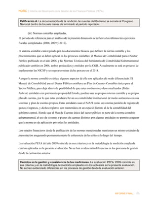 NORC │ Informe del Desempeño de la Gestión de las Finanzas Públicas (PEFA)

Calificación A. La documentación de la rendición de cuentas del Gobierno se somete al Congreso
Nacional dentro de los seis meses de terminado el periodo reportado.

(iii) Normas contables empleadas.
El periodo de referencia para el análisis de la presente dimensión se refiere a los últimos tres ejercicios
fiscales completados (2008, 2009 y 2010).
El sistema contable está regulado por dos documentos básicos que definen la norma contable y los
procedimientos que se deben aplicar en los procesos contables: el Manual de Contabilidad para el Sector
Público publicado en el año 2006, y las Normas Técnicas del Subsistema de Contabilidad Gubernamental
publicado también en 2006, ambos producidos y emitidos por la CGR. Actualmente se está en proceso de
implementar las NICSP y se espera terminar dicho proceso en el 2014.
Aunque la norma contable es única, algunos aspectos de ella son aplicados de modo diferenciado. El
Manual de Contabilidad para el Sector Público establece un Plan de Cuentas Contables único para el
Sector Público, pero deja abierta la posibilidad de que entes autónomos y descentralizados (Poder
Judicial, entidades con patrimonio propio) del Estado, puedan usar su propio sistema contable y su propio
plan de cuentas, por lo que estas entidades llevan su contabilidad institucional de modo autónomo con sus
sistemas y plan de cuentas propios. Estas entidades usan el SIAFI como un sistema paralelo de registro de
gastos e ingresos, y dichos registros son mantenidos en un espació distinto al de la contabilidad del
gobierno central. Siendo que el Plan de Cuentas único del sector público es parte de la norma contable
gubernamental, el uso de sistemas y planes de cuentas distintos por algunas entidades no permite asegurar
que la norma es de aplicación por todas las entidades.
Los estados financieros desde la publicación de las normas mencionadas mantienen un mismo estándar de
presentación asegurando permanentemente la coherencia de las cifras a lo largo del tiempo.
La evaluación PEFA del año 2009 coincide en sus criterios y en la metodología de medición empleada
con los aplicados en la presente evaluación. No se han evidenciado diferencias en los procesos de gestión
desde la evaluación anterior.
Cambios en la gestión y consistencia de las mediciones. La evaluación PEFA 2009 coincide en
sus criterios y en la metodología de medición empleada con los aplicados en la presente evaluación.
No se han evidenciado diferencias en los procesos de gestión desde la evaluación anterior.

INFORME FINAL | 155

 