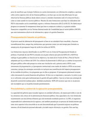 NORC │ Informe del Desempeño de la Gestión de las Finanzas Públicas (PEFA)
pone de manifiesto que el propio Gobierno no cuenta internamente con información completa y oportuna
sobre ciertos aspectos clave de las finanzas públicas y eso hace que sea aún más difícil para los que
observan las finanzas públicas desde afuera conocer y entender claramente cuál es la situación fiscal y
cómo se están usando los recursos públicos. Muchos de estas limitaciones caen bajo los indicadores del
PEFA relacionados con la contabilidad, registro e informes financieros (ID-22 al ID-25). No habrá mayor
progreso en aumentar la transparencia hasta que éstas se empiecen a reducir y se generen estados
financieros compatibles con las Normas Internacionales de Contabilidad para el sector público (NICSP)
que sean instrumentos efectivos de información y apoyo a la gestión financiera.

Presupuestación basada en políticas.
El proceso anual de elaboración del presupuesto se basa en un calendario bien concebido y funciona
razonablemente bien, aunque hay instituciones que quisieran contar con más tiempo para formular su
anteproyecto de presupuesto luego de recibir los techos de SEFIN.
Las limitaciones mayores identificadas en este PEFA son en el área de Presupuestación basada en
políticas. El periodo de este PEFA coincide con un gran esfuerzo por parte de SEPLAN y SEFIN de
redirigir el gasto público en función de los objetivos y las metas de la Visión de País y Plan de Nación
adoptados por ley en febrero del 2010. Ese esfuerzo ha demostrado lo difícil que es cambiar la trayectoria
del gasto público sobre todo porque no existe una vinculación real y práctica entre el POA como
instrumento de programación y el presupuesto institucional como medio de traducir el POA en acciones
concretas y porque las estrategias sectoriales no incluyen una cuantificación del impacto presupuestario
de las medidas de política y los programas que en ellas se proponen. El presupuesto plurianual existente
cubre únicamente la cuenta financiera del gobierno. Si bien eso es importante y necesario, lo cierto es que
no es suficiente como guía multianual para la gestión del gasto público. Aun no se tiene una estrategia de
desarrollo sectorial de mediano plazo detallada anualmente. SEPLAN reconoce que este es un proceso
aún incompleto que se irá perfeccionando paulatinamente.

Previsibilidad y control de la ejecución presupuestaria.
La capacidad del gobierno para recaudar ingresos en cantidad suficiente y de manera previsible es uno de
los elementos más críticos de la administración financiera pública. Esta capacidad se ha visto fortalecida
recientemente con una reforma tributaria que está mostrando resultados positivos. La DEI, el organismo
responsable de la administración de ingresos, está también pasando por un proceso de fortalecimiento que
entre otros aspectos la ha convertido en un ente descentralizado que le permitirá mejorar sus políticas
internas a fin de dotarla de personal adecuado y de darle mayor eficiencia a su gestión. Pero aun hay

INFORME FINAL | 4

 