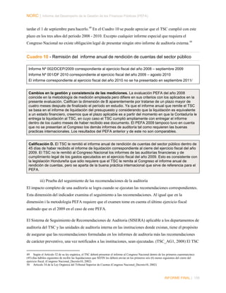 NORC │ Informe del Desempeño de la Gestión de las Finanzas Públicas (PEFA)
tardar el 1 de septiembre para hacerlo.49 En el Cuadro 10 se puede apreciar que el TSC cumplió con este
plazo en los tres años del periodo 2008 - 2010. Excepto cualquier informe especial que requiera el
Congreso Nacional no existe obligación legal de presentar ningún otro informe de auditoría externa. 50

Cuadro 10 - Remisión del informe anual de rendición de cuentas del sector público
Informe Nº 002/DCEP/2009 correspondiente al ejercicio fiscal del año 2008 – septiembre 2009
Informe Nº 001/DF 2010 correspondiente al ejercicio fiscal del año 2009 – agosto 2010
El informe correspondiente al ejercicio fiscal del año 2010 no se ha presentado en septiembre 2011/

Cambios en la gestión y consistencia de las mediciones. La evaluación PEFA del año 2008
coincide en la metodología de medición empleada pero difiere en sus criterios con los aplicados en la
presente evaluación. Califican la dimensión de B aparentemente por tratarse de un plazo mayor de
cuatro meses después de finalizado el período en estudio. Ya que el informe anual que remite el TSC
se basa en el informe de liquidación del presupuesto y considerando que la liquidación es equivalente
a un estado financiero, creemos que el plazo aplicable es a partir del momento en que la Contaduría le
entrega la liquidación al TSC, en cuyo caso el TSC cumplió ampliamente con entregar el informe
dentro de los cuatro meses de haber recibido ese documento. El PEFA 2009 tampoco tuvo en cuenta
que no se presentan al Congreso los demás informes de auditoría tal como requieren las buenas
practicas internacionales. Los resultados del PEFA anterior y de este no son comparables.

Calificación D. El TSC le remitió el informe anual de rendición de cuentas del sector público dentro de
45 días de haber recibido el informe de liquidación correspondiente al cierre del ejercicio fiscal del año
2009. El TSC no le remitió al Congreso Nacional los informes de las auditorías financieras y de
cumplimiento legal de los gastos ejecutados en el ejercicio fiscal del año 2009. Esto es consistente con
la legislación Hondureña que sólo requiere que el TSC le remita al Congreso el informe anual de
rendición de cuentas, pero se aparta de la buena práctica internacional que sirve de referencia para el
PEFA.

iii) Prueba del seguimiento de las recomendaciones de la auditoría
El impacto completo de una auditoría se logra cuando se ejecutan las recomendaciones correspondientes.
Esta dimensión del indicador examina el seguimiento a las recomendaciones. Al igual que en la
dimensión i la metodología PEFA requiere que el examen tome en cuenta el último ejercicio fiscal
auditado que es el 2009 en el caso de este PEFA.
El Sistema de Seguimiento de Recomendaciones de Auditoria (SISERA) aplicable a los departamentos de
auditoría del TSC y las unidades de auditoría interna en las instituciones donde existan, tiene el propósito
de asegurar que las recomendaciones formuladas en los informes de auditoría más las recomendaciones
de carácter preventivo, una vez notificados a las instituciones, sean ejecutadas. (TSC_AG1, 2008) El TSC
49 Según el Artículo 32 de su ley orgánica, el TSC deberá presentar el informe al Congreso Nacional dentro de los primeros cuarentaicinco
(45) días hábiles siguientes de recibir las liquidaciones que SEFIN les deberá enviar en los primeros seis (6) meses siguientes del cierre del
ejercicio fiscal. (Congreso Nacional_Decreto10, 2002)
50 Artículo 34 de la Ley Orgánica del Tribunal Superior de Cuentas (Congreso Nacional_Decreto10, 2002)

INFORME FINAL | 159

 