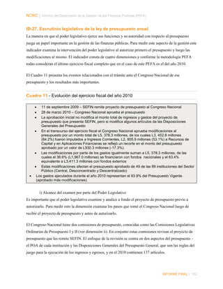 NORC │ Informe del Desempeño de la Gestión de las Finanzas Públicas (PEFA)

ID-27. Escrutinio legislativo de la ley de presupuesto anual
La manera en que el poder legislativo ejerce sus funciones y su autoridad con respecto al presupuesto
juega un papel importante en la gestión de las finanzas públicas. Para medir este aspecto de la gestión este
indicador examina la intervención del poder legislativo al autorizar primero el presupuesto y luego las
modificaciones al mismo. El indicador consta de cuatro dimensiones y conforme la metodología PEFA
todas consideran el último ejercicio fiscal completo que en el caso de este PEFA es el del año 2010.
El Cuadro 11 presenta los eventos relacionados con el trámite ante el Congreso Nacional de ese
presupuesto y los resultados más importantes.

Cuadro 11 - Evolución del ejercicio fiscal del año 2010
•
•
•

11 de septiembre 2009 – SEFIN remite proyecto de presupuesto al Congreso Nacional
28 de marzo 2010 – Congreso Nacional aprueba el presupuesto
La aprobación inicial no modifica el monto total de ingresos y gastos del proyecto de
presupuesto que presenta SEFIN, pero si modifica algunos artículos de las Disposiciones
Generales del Presupuesto
• En el transcurso del ejercicio fiscal el Congreso Nacional aprueba modificaciones al
presupuesto por un monto total de L5, 378.3 millones, de los cuales L3, 452.8 millones
(64.2%) fueron imputados a Ingresos Corrientes, L2, 855.9 millones (53.1%) a Recursos de
Capital y en Aplicaciones Financieras se reflejó un recorte en el monto del presupuesto
aprobado por un valor de L930.3 millones (-17.3%).
• Las modificaciones por parte de los gastos igualmente suman a L5, 378.3 millones, de las
cuales el 36.6% (L1,967.0 millones) se financiaron con fondos nacionales y el 63.4%
equivalente a L3,411.3 millones con fondos externos
• Estas modificaciones afectan el presupuesto aprobado de 49 de las 89 instituciones del Sector
Público (Central, Desconcentrado y Descentralizado)
• Los gastos ejecutados durante el año 2010 representan el 93.9% del Presupuesto Vigente
(aprobado más modificaciones)

i) Alcance del examen por parte del Poder Legislativo
Es importante que el poder legislativo examine y analice a fondo el proyecto de presupuesto previo a
autorizarlo. Para medir esto la dimensión examina los pasos que tomó el Congreso Nacional luego de
recibir el proyecto de presupuesto y antes de autorizarlo.
El Congreso Nacional tiene dos comisiones de presupuesto, conocidas como las Comisiones Legislativas
Ordinarias de Presupuesto I y II (ver dimensión ii). En conjunto estas comisiones revisan el proyecto de
presupuesto que les remite SEFIN. El enfoque de la revisión se centra en dos aspectos del presupuesto –
el POA de cada institución y las Disposiciones Generales del Presupuesto General, que son las reglas del
juego para la ejecución de los ingresos y egresos, y en el 2010 contienen 137 artículos.

INFORME FINAL | 162

 