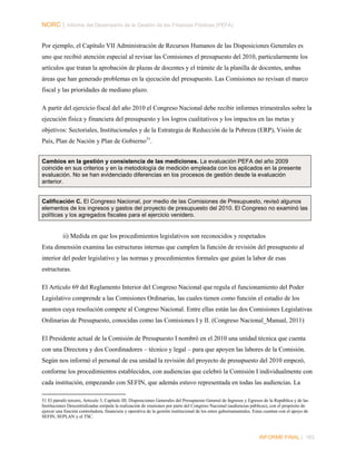 NORC │ Informe del Desempeño de la Gestión de las Finanzas Públicas (PEFA)
Por ejemplo, el Capítulo VII Administración de Recursos Humanos de las Disposiciones Generales es
uno que recibió atención especial al revisar las Comisiones el presupuesto del 2010, particularmente los
artículos que tratan la aprobación de plazas de docentes y el trámite de la planilla de docentes, ambas
áreas que han generado problemas en la ejecución del presupuesto. Las Comisiones no revisan el marco
fiscal y las prioridades de mediano plazo.
A partir del ejercicio fiscal del año 2010 el Congreso Nacional debe recibir informes trimestrales sobre la
ejecución física y financiera del presupuesto y los logros cualitativos y los impactos en las metas y
objetivos: Sectoriales, Institucionales y de la Estrategia de Reducción de la Pobreza (ERP), Visión de
País, Plan de Nación y Plan de Gobierno 51.
Cambios en la gestión y consistencia de las mediciones. La evaluación PEFA del año 2009
coincide en sus criterios y en la metodología de medición empleada con los aplicados en la presente
evaluación. No se han evidenciado diferencias en los procesos de gestión desde la evaluación
anterior.
Calificación C. El Congreso Nacional, por medio de las Comisiones de Presupuesto, revisó algunos
elementos de los ingresos y gastos del proyecto de presupuesto del 2010. El Congreso no examinó las
políticas y los agregados fiscales para el ejercicio venidero.

ii) Medida en que los procedimientos legislativos son reconocidos y respetados
Esta dimensión examina las estructuras internas que cumplen la función de revisión del presupuesto al
interior del poder legislativo y las normas y procedimientos formales que guían la labor de esas
estructuras.
El Artículo 69 del Reglamento Interior del Congreso Nacional que regula el funcionamiento del Poder
Legislativo comprende a las Comisiones Ordinarias, las cuales tienen como función el estudio de los
asuntos cuya resolución compete al Congreso Nacional. Entre ellas están las dos Comisiones Legislativas
Ordinarias de Presupuesto, conocidas como las Comisiones I y II. (Congreso Nacional_Manual, 2011)
El Presidente actual de la Comisión de Presupuesto I nombró en el 2010 una unidad técnica que cuenta
con una Directora y dos Coordinadores – técnico y legal – para que apoyen las labores de la Comisión.
Según nos informó el personal de esa unidad la revisión del proyecto de presupuesto del 2010 empezó,
conforme los procedimientos establecidos, con audiencias que celebró la Comisión I individualmente con
cada institución, empezando con SEFIN, que además estuvo representada en todas las audiencias. La
51 El párrafo tercero, Articulo 3, Capítulo III; Disposiciones Generales del Presupuesto General de Ingresos y Egresos de la República y de las
Instituciones Descentralizadas estipula la realización de reuniones por parte del Congreso Nacional (audiencias públicas), con el propósito de
ejercer una función controladora, financiera y operativa de la gestión institucional de los entes gubernamentales. Estas cuentan con el apoyo de
SEFIN, SEPLAN y el TSC.

INFORME FINAL | 163

 
