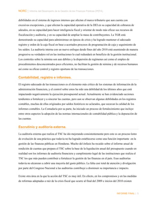 NORC │ Informe del Desempeño de la Gestión de las Finanzas Públicas (PEFA)
debilidades en el sistema de ingresos internos que afectan el marco tributario que aun cuenta con
excesivas excepciones, y que afectan la capacidad operativa de la DEI en su capacidad de cobranza de
adeudos, en su capacidad para hacer inteligencia fiscal y orientar de modo más eficaz sus recursos de
fiscalización y auditoría, y en su capacidad de ampliar la masa de contribuyentes. La TGR está
demostrando su capacidad para administrase en épocas de crisis y ha logrado mantener el adecuado
registro y orden de la caja fiscal en base a acertados procesos de programación de caja y seguimiento de
los saldos. La auditoría interna con un nuevo enfoque desde fines del año 2010 está asumiendo de manera
progresiva su verdadero rol en las instituciones lo cual redundará en beneficio de la gestión institucional.
Los controles sobre la nómina son aun débiles y la dispersión de regímenes así como el empleo de
procedimientos desconcentrados poco eficientes, no facilitan la gestión de nómina y de recursos humanos
así como su eficaz control y registro oportuno de las transacciones.

Contabilidad, registro e informes.
El registro adecuado de las transacciones es el elemento más crítico de los sistemas de información de la
administración financiera, y el control sobre estos ha sido una debilidad de los últimos años que está
impactando negativamente la ejecución presupuestal actual. Actualmente se han evidenciado acciones
tendientes a fortalecer y a sincerar las cuentas, pero aun se observan algunas debilidades en los registros
contables, muchas de ellas originados por saldos históricos no aclarados, que socavan la calidad de los
informes contables. La Contaduría por su parte, ha iniciado un proceso de fortalecimiento que incluye
entre otros aspectos la adopción de las normas internacionales de contabilidad pública y la depuración de
las cuentas.

Escrutinio y auditoría externa.
La auditoría externa que realiza el TSC ha ido mejorando consistentemente pero este es un proceso lento
de evolución de una práctica que todavía no ha logrado establecerse como una función importante en la
gestión de las finanzas públicas en Honduras. Mucho del énfasis ha recaído sobre el informe anual de
rendición de cuentas que prepara el TSC sobre la base de la liquidación anual del presupuesto cuando en
realidad son los informes de auditoría financiera y cumplimiento legal de las instituciones que realiza el
TSC los que más pueden contribuir a fortalecer la gestión de las finanzas en el país. Esas auditorías
todavía no alcanzan a cubrir una mayoría del gasto público. La falta casi total de atención y divulgación
por parte del Congreso Nacional a las auditorías contribuye a disminuir su importancia e impacto.
Existe otra área en la que la acción del TSC es muy útil. En efecto, en los compromisos y en las medidas
de reformas adoptadas a raíz de la crisis fiscal que ocurre al final del 2009 e inicios del 2010 existen

INFORME FINAL | 5

 