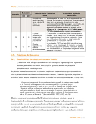 NORC │ Informe del Desempeño de la Gestión de las Finanzas Públicas (PEFA)

Evaluación
Indicador
2009

2011

Justificación de calificación
actual

Cambios en la gestión
identificados

informes de
auditoría o bien
tarda más de 12
meses en
terminarlo

(ii)

(iii)

D

C

aparentemente en base a la fecha de remisión del
informe. Sin embargo, lo que mide la dimensión es el
plazo entre la recepción de los informes y las
acciones que toma el Congreso para examinarlos. La
dimensión requiere como mínimo que el poder
legislativo considere el informe en el pleno. Por la
diferencia de criterios entre el PEFA 2009 y este
PEFA los dos ejercicios no son comparables.

D

El poder
legislativo no
lleva a cabo
audiencias en
profundidad.

La evaluación PEFA del año 2008 coincide en sus
criterios y en la metodología de medición empleada
con los aplicados en la presente evaluación. No se
han evidenciado diferencias en los procesos de
gestión desde la evaluación anterior

D

El poder
legislativo no
formula
recomendaciones

La evaluación PEFA del año 2009 coincide en sus
criterios y en la metodología de medición empleada
con los aplicados en la presente evaluación. Se nota
una pequeña caída en los procesos de gestión desde
la evaluación anterior.

3.7.

Prácticas de Donantes

D-1.

Previsibilidad de apoyo presupuestal directo
i) Desviación anual del apoyo presupuestario real con respecto al previsto por los organismos
donantes por lo menos seis meses, antes de que el gobierno presente sus propuestas
presupuestarias al Poder Legislativo

La presente dimensión evalúa como los donantes cumplen sus compromisos de apoyo presupuestario
directo proporcionando los fondos ofrecidos de manera completa y oportuna al gobierno. El periodo de
referencia para la presente dimensión se refiere a los últimos tres años completados (2008, 2009 y 2010).
“El apoyo presupuestario directo está constituido por toda la ayuda proporcionada
a la Tesorería pública en apoyo del presupuesto público en general (apoyo
presupuestario general) o para sectores específicos. Cuando son recibidos por la
Tesorería pública, los fondos se utilizarán de acuerdo con los procedimientos
aplicables a todos los demás ingresos generales. El apoyo presupuestario directo
puede encauzarse a través de cuentas separadas o conjuntas de los donantes antes
de ser liberado a la Tesorería.” (Secretaría PEFA_MR1, 2005, pág. 71)
El apoyo presupuestario es una modalidad de asistencia normalmente orientada a apoyar la
implementación de políticas gubernamentales. De esta manera, aunque los fondos entregados al gobierno,
una vez recibidos por este se convierten en fondos de libre disponibilidad, la entrega de los mismos está
normalmente supeditada al cumplimiento de determinadas condiciones iniciales que asegurarán
condiciones básicas para las políticas especificadas puedan implementarse, y a una evaluación posterior

INFORME FINAL | 170

 