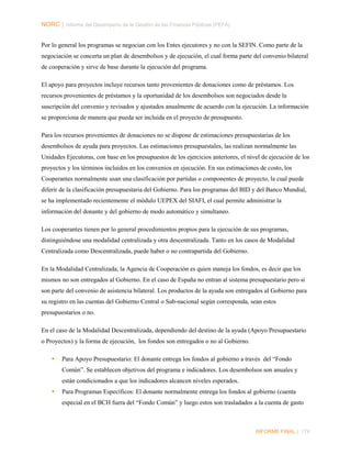NORC │ Informe del Desempeño de la Gestión de las Finanzas Públicas (PEFA)
Por lo general los programas se negocian con los Entes ejecutores y no con la SEFIN. Como parte de la
negociación se concerta un plan de desembolsos y de ejecución, el cual forma parte del convenio bilateral
de cooperación y sirve de base durante la ejecución del programa.
El apoyo para proyectos incluye recursos tanto provenientes de donaciones como de préstamos. Los
recursos provenientes de préstamos y la oportunidad de los desembolsos son negociados desde la
suscripción del convenio y revisados y ajustados anualmente de acuerdo con la ejecución. La información
se proporciona de manera que pueda ser incluida en el proyecto de presupuesto.
Para los recursos provenientes de donaciones no se dispone de estimaciones presupuestarias de los
desembolsos de ayuda para proyectos. Las estimaciones presupuestales, las realizan normalmente las
Unidades Ejecutoras, con base en los presupuestos de los ejercicios anteriores, el nivel de ejecución de los
proyectos y los términos incluidos en los convenios en ejecución. En sus estimaciones de costo, los
Cooperantes normalmente usan una clasificación por partidas o componentes de proyecto, la cual puede
diferir de la clasificación presupuestaria del Gobierno. Para los programas del BID y del Banco Mundial,
se ha implementado recientemente el módulo UEPEX del SIAFI, el cual permite administrar la
información del donante y del gobierno de modo automático y simultaneo.
Los cooperantes tienen por lo general procedimientos propios para la ejecución de sus programas,
distinguiéndose una modalidad centralizada y otra descentralizada. Tanto en los casos de Modalidad
Centralizada como Descentralizada, puede haber o no contrapartida del Gobierno.
En la Modalidad Centralizada, la Agencia de Cooperación es quien maneja los fondos, es decir que los
mismos no son entregados al Gobierno. En el caso de España no entran al sistema presupuestario pero si
son parte del convenio de asistencia bilateral. Los productos de la ayuda son entregados al Gobierno para
su registro en las cuentas del Gobierno Central o Sub-nacional según corresponda, sean estos
presupuestarios o no.
En el caso de la Modalidad Descentralizada, dependiendo del destino de la ayuda (Apoyo Presupuestario
o Proyectos) y la forma de ejecución, los fondos son entregados o no al Gobierno.


Para Apoyo Presupuestario: El donante entrega los fondos al gobierno a través del “Fondo
Común”. Se establecen objetivos del programa e indicadores. Los desembolsos son anuales y
están condicionados a que los indicadores alcancen niveles esperados.



Para Programas Específicos: El donante normalmente entrega los fondos al gobierno (cuenta
especial en el BCH fuera del “Fondo Común” y luego estos son trasladados a la cuenta de gasto

INFORME FINAL | 174

 