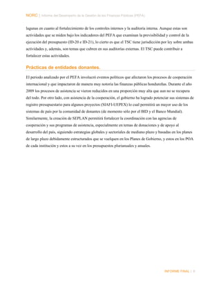 NORC │ Informe del Desempeño de la Gestión de las Finanzas Públicas (PEFA)
lagunas en cuanto al fortalecimiento de los controles internos y la auditoría interna. Aunque estas son
actividades que se miden bajo los indicadores del PEFA que examinan la previsibilidad y control de la
ejecución del presupuesto (ID-20 e ID-21), lo cierto es que el TSC tiene jurisdicción por ley sobre ambas
actividades y, además, son temas que cubren en sus auditorías externas. El TSC puede contribuir a
fortalecer estas actividades.

Prácticas de entidades donantes.
El periodo analizado por el PEFA involucró eventos políticos que afectaron los procesos de cooperación
internacional y que impactaron de manera muy notoria las finanzas públicas hondureñas. Durante el año
2009 los procesos de asistencia se vieron reducidos en una proporción muy alta que aun no se recupera
del todo. Por otro lado, con asistencia de la cooperación, el gobierno ha logrado potenciar sus sistemas de
registro presupuestario para algunos proyectos (SIAFI-UEPEX) lo cual permitirá un mayor uso de los
sistemas de país por la comunidad de donantes (de momento sólo por el BID y el Banco Mundial).
Similarmente, la creación de SEPLAN permitirá fortalecer la coordinación con las agencias de
cooperación y sus programas de asistencia, especialmente en temas de donaciones y de apoyo al
desarrollo del país, siguiendo estrategias globales y sectoriales de mediano plazo y basadas en los planes
de largo plazo debidamente estructurados que se vuelquen en los Planes de Gobierno, y estos en los POA
de cada institución y estos a su vez en los presupuestos plurianuales y anuales.

INFORME FINAL | 6

 