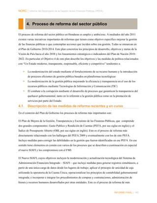 NORC │ Informe del Desempeño de la Gestión de las Finanzas Públicas (PEFA)

4. Proceso de reforma del sector público
El proceso de reforma del sector público en Honduras es amplio y ambicioso. A mediados del año 2011
existen varias iniciativas importantes de reformas que tienen como objetivo específico mejorar la gestión
de las finanzas públicas o que contemplan acciones que inciden sobre esa gestión. Todas se enmarcan en
el Plan de Gobierno 2010-2014. Este plan concretiza los principios de desarrollo, objetivos y metas de la
Visión de País hacia el año 2038 y los lineamientos estratégicos e indicadores del Plan de Nación 20102022. En particular el Objetivo 4 de este plan describe los objetivos y las medidas de política relacionados
con “Un Estado moderno, transparente, responsable, eficiente y competitivo” tendientes a:


La modernización del estado mediante el fortalecimiento de su recurso humano y la introducción
de procesos eficientes de gestión pública basados en plataformas tecnológicas



La modernización de la gestión pública mejorando la eficiencia y transparencia en el uso de los
recursos públicos mediante Tecnologías de Información y Comunicación (TIC)



El combate a la corrupción mediante el desarrollo de procesos que garanticen la transparencia del
quehacer gubernamental, tanto en lo referente a la gestión pública como en la prestación de
servicios por parte del Estado.

4.1.

Descripción de las medidas de reforma recientes y en curso

En el contexto del Plan de Gobierno los procesos de reforma más importantes son:
El Plan de Mejora de la Gestión, Transparencia y Escrutinio de las Finanzas Públicas, que comprende
dos grandes componentes: Gasto Publico y Rendición de Cuentas (PEFA, por sus siglas en inglés) y el
Índice de Presupuesto Abierto (OBI, por sus siglas en inglés). Este es el proceso de reforma más
directamente relacionado con los hallazgos del PEFA 2009 y eventualmente con los de este PEFA.
Incluye medidas para corregir las debilidades en la gestión que fueron identificadas en ese PEFA. En ese
sentido tiene elementos en común con varios de los procesos que se describen a continuación en especial
el nuevo SIAFI y los compromisos con el FMI.
El Nuevo SIAFI, cuyos objetivos incluyen la modernización y actualización tecnológica del Sistema de
Administración Financiera Integrado – SIAFI – que incluye medidas para generar registros simultáneos, a
partir de una única carga de datos desde los lugares de trabajo; aplicar el principio de unicidad de caja
utilizando la operatoria de la Cuenta Única; operacionalizar los principios de contabilidad gubernamental
integrada; e incorporar e integrar los procedimientos de compras y contrataciones, administración de
bienes y recursos humanos desarrollados por otras entidades. Este es el proceso de reforma de más

INFORME FINAL | 180

 