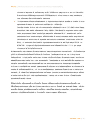 NORC │ Informe del Desempeño de la Gestión de las Finanzas Públicas (PEFA)
reformas en la gestión de las finanzas y las del SIAFI con el apoyo de en un proceso sistemático
de seguimiento. El POA-presupuesto de SEFIN asegura la asignación de recursos para apoyar
estas reformas y el seguimiento a los resultados.


Los procesos de reforma se fundamentan en argumentos persuasivos basados en estudios técnicos
y programas de apoyo de instituciones multilaterales y bilaterales.
Entre los estudios técnicos más relevantes están los relacionados con la ERP, el CFAA del Banco
Mundial del 2004, varios informes del FMI y el PEFA 2009. Entre los programas activos están:
varios programas del Banco Mundial que apoyan las reformas al SIAFI, servicio civil, y a los
sistemas de control interno, compras administración de recursos humanos; varios programas del
BID que apoyan las reformas en la gestión por resultados, la auditoría forense de los atrasos, el
SAMI y la administración tributaria; el programa de asistencia de ASDI que apoya al TSC y el
SINACORP en especial; el programa de asistencia de la Tesorería de los EEUUA que apoya
reformas en la TGR y la Contaduría.

Cada uno de los procesos de reforma cuenta con el apoyo de organismos internacionales y de funcionarios
públicos del más alto nivel en el Gobierno de Honduras. Esto les permite actuar con cierto grado de
independencia y exigir que las instituciones técnicas y de línea dediquen tiempo y recursos a las reformas
específicas que esas instituciones están promoviendo. Esta situación se repite a nivel de los organismos e
agencias internacionales que cuentan cada una con programas que apoyan algunas pero no todas las
reformas. A esto habría que sumarle los programas de reformas sectoriales que afectan las reformas en la
gestión de las finanzas públicas y a la vez se ven afectadas por las mismas. Las reformas en los sectores
de salud y de educación y la descentralización son buenos ejemplos ya que también tienen apoyo político
e institucional de alto nivel, están bien fundamentas y cuentan con recursos técnicos y financieros de
programas de ayuda externa.
El éxito de las reformas en la gestión de las finanzas públicas requiere de mecanismos formales que
identifiquen en conjunto todas las reformas que están en proceso; formule una secuencia lógica y práctica
entre las distintas actividades; resuelva conflictos e identifique sinergias entre ellas; y, sobre todo, que
establezca prioridades sobre todo en el uso de los recursos escasos del gobierno.

INFORME FINAL | 182

 