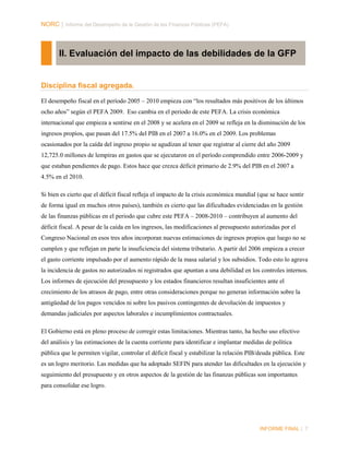 NORC │ Informe del Desempeño de la Gestión de las Finanzas Públicas (PEFA)

II. Evaluación del impacto de las debilidades de la GFP

Disciplina fiscal agregada.
El desempeño fiscal en el período 2005 – 2010 empieza con “los resultados más positivos de los últimos
ocho años” según el PEFA 2009. Eso cambia en el periodo de este PEFA. La crisis económica
internacional que empieza a sentirse en el 2008 y se acelera en el 2009 se refleja en la disminución de los
ingresos propios, que pasan del 17.5% del PIB en el 2007 a 16.0% en el 2009. Los problemas
ocasionados por la caída del ingreso propio se agudizan al tener que registrar al cierre del año 2009
12,725.0 millones de lempiras en gastos que se ejecutaron en el período comprendido entre 2006-2009 y
que estaban pendientes de pago. Estos hace que crezca déficit primario de 2.9% del PIB en el 2007 a
4.5% en el 2010.
Si bien es cierto que el déficit fiscal refleja el impacto de la crisis económica mundial (que se hace sentir
de forma igual en muchos otros países), también es cierto que las dificultades evidenciadas en la gestión
de las finanzas públicas en el periodo que cubre este PEFA – 2008-2010 – contribuyen al aumento del
déficit fiscal. A pesar de la caída en los ingresos, las modificaciones al presupuesto autorizadas por el
Congreso Nacional en esos tres años incorporan nuevas estimaciones de ingresos propios que luego no se
cumplen y que reflejan en parte la insuficiencia del sistema tributario. A partir del 2006 empieza a crecer
el gasto corriente impulsado por el aumento rápido de la masa salarial y los subsidios. Todo esto lo agrava
la incidencia de gastos no autorizados ni registrados que apuntan a una debilidad en los controles internos.
Los informes de ejecución del presupuesto y los estados financieros resultan insuficientes ante el
crecimiento de los atrasos de pago, entre otras consideraciones porque no generan información sobre la
antigüedad de los pagos vencidos ni sobre los pasivos contingentes de devolución de impuestos y
demandas judiciales por aspectos laborales e incumplimientos contractuales.
El Gobierno está en pleno proceso de corregir estas limitaciones. Mientras tanto, ha hecho uso efectivo
del análisis y las estimaciones de la cuenta corriente para identificar e implantar medidas de política
pública que le permiten vigilar, controlar el déficit fiscal y estabilizar la relación PIB/deuda pública. Este
es un logro meritorio. Las medidas que ha adoptado SEFIN para atender las dificultades en la ejecución y
seguimiento del presupuesto y en otros aspectos de la gestión de las finanzas públicas son importantes
para consolidar ese logro.

INFORME FINAL | 7

 