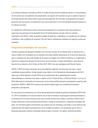 NORC │ Informe del Desempeño de la Gestión de las Finanzas Públicas (PEFA)
Las reformas tributarias iniciadas en 2010, el cambio de función de la auditoría interna y el sinceramiento
de las cuentas que este gobierno está propiciando, son algunos de los pilares en que se soporta el proceso
de fortalecimiento del control sobre la ejecución presupuestal. Por otro lado, la programación del gasto
parecería estar aun ajena a la situación de crisis de la caja fiscal y se ha incrementado progresivamente en
los últimos tres años.
La calidad de la información sobre la ejecución presupuestal es un elemento clave para propiciar y
supervisar el acatamiento de la disciplina fiscal. El fortalecimiento iniciado sobre los sistemas
informáticos del SIAFI y sobre la gestión contable del gobierno, redundarán en la producción de informes
confiables y más completos de la gestión. Por otro lado la información estadística de ingresos resulta aún
incipiente.

Asignación estratégica de recursos.
Aunque la proporción del gasto orientado a los servicios sociales en los últimos años se mantiene más o
menos estable, esto es producto de un aumento en la masa salarial mayormente en el sector de educación,
que se compensa con una caída abrupta de los gastos de capital. En el 2010 el Gobierno se compromete a
mejorar la composición del gasto fiscal en favor de la inversión y el gasto anti-pobreza pero ahora en
función de los objetivos de la Visión de País 2010–2038 y los ejes estratégicos del Plan de Nación.
SEFIN y SEPLAN están conscientes de la necesidad de impartirle una dirección más clara y mejor
coordinada al gasto público. Se han trazado como objetivo en la formulación del presupuesto del 2012
lograr que el Plan Operativo Anual (POA) de las instituciones de la administración central y
descentralizada se conforme a las metas y objetivos de la Visión de País y el Plan de Nación. A su vez, el
POA debe guiar la estimación de recursos que sirvan como justificación para el presupuesto anual de cada
institución. SEFIN y SEPLAN reconocen que tomará tiempo lograr esta coordinación de planes,
programas y presupuesto.
En este proceso las limitaciones en el área de presupuestación basada en políticas (indicadores PEFA ID11 e ID-12) señaladas en la sección anterior son un factor limitante. El presupuesto plurianual basado en
la estimación de la cuenta financiera que está sirviendo tan bien para vigilar y controlar el déficit fiscal
resulta insuficiente como herramienta para facilitar y dirigir la reorientación y asignación estratégica del
gasto. No será fácil superar esta limitante que requiere que las estrategias sectoriales y otras incluyan una
cuantificación del impacto presupuestario de las medidas de política y los programas que en ellas se
proponen para poder analizar la demanda futura de gasto corriente y de capital, identificar posibles

INFORME FINAL | 8

 
