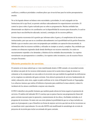 NORC │ Informe del Desempeño de la Gestión de las Finanzas Públicas (PEFA)
conflictos y establecer prioridades a mediano plazo que sirvan de base para los techos presupuestarios
anuales.
No se ha logrado obtener un balance entre necesidades y prioridades, lo cual conjugado con las
limitaciones de la caja fiscal, no permite satisfacer adecuadamente los requerimientos sectoriales. El
control se ejerce sobre el gasto realizado pero no sobre su programación. Muchas entidades han
dimensionado sus objetivos sin coordinarlos con la disponibilidad de recursos para alcanzarlos, lo cual no
permite hacer una distribución adecuada, racional y estratégica de los recursos públicos.
Existen reportes recurrentes de la gestión que informan sobre el gasto y el cumplimiento de las metas
institucionales, pero que aun no se coordinan adecuadamente con la posibilidad real de gestión financiera.
Debido a que en muchos casos estos son preparados por entidades con operación desconcentrada, la
información sobre los recursos recibidos y utilizados no siempre es actual y completa. Hay entidades que
cuentan con almacenes regionales desde donde distribuyen sus recursos materiales, los cuales no
necesariamente respondes a las demandas y dinámica de las entidades desconcentradas. Los reportes
normalmente son presupuestarios o contables y los reportes sobre inventarios y uso de recursos físicos
son poco frecuentes.

Eficiente prestación de servicios.
El aumento en la masa salarial que se viene manifestando desde el 2006 sumado a la necesidad reciente
de dedicar una parte de los recursos relativamente escasos de la cuenta única al pago de atrasos no
solamente se ha compensado con una caída en la inversión sino que también ha agudizado las deficiencias
en los renglones no-salariales del gasto corriente. Esto afecta la prestación de servicios fundamentales de
salud y educación, entre otros, según se pudo confirmar en la visita al Hospital Escuela en Tegucigalpa.
Los esfuerzos intensos que realiza el Gobierno al presente para estabilizar la masa salarial y reducir la
incidencia de los atrasos contribuirán a mejorar esta situación.
El PEFA identificó otra posible limitante que también puede afectar de forma negativa la prestación de
servicios. El análisis del indicador ID-12 concluye que no parece hacerse una programación futura del
gasto corriente necesario para la operación y mantenimiento de las obras y facilidades incluidas en el
programa de inversiones. En tanto esto sea cierto plantea la posibilidad de que no se haya incluido ese
gasto en el presupuesto y que el beneficio en forma de mejores servicios que derivan de las inversiones no
se manifieste total o parcialmente. En este año SEFIN está modificando la metodología de revisión de
proyectos de inversión para incluir un estimado del gasto corriente.

INFORME FINAL | 9

 