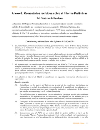 NORC │ Informe del Desempeño de la Gestión de las Finanzas Públicas (PEFA)

Anexo 6. Comentarios recibidos sobre el Informe Preliminar
Del Gobierno de Honduras
La Secretaría del Despacho Presidencial consolidó en el documento adjunto todos los comentarios
recibidos de las entidades que comentaron las secciones generales del Informe Preliminar. Los
comentarios sobre la sección 3, específicos a los indicadores PEFA fueron resueltos durante el taller de
validación de 12 y 13 de setiembre y en las reuniones posteriores realizadas con las entidades que
hicieron comentarios durante el taller. No se recibieron comentarios escritos a este respecto.

Comentarios y observaciones a los informes de OBI y PEFA
1.

En primer lugar, se reconoce el apoyo de MCC, particularmente a través de Bruce Kay y Jonathan
Brooks, en la realización de estos dos informes, así como en eventos (talleres) de capacitación y
socialización de los mismos.
Si bien, como país necesitamos hacer más en temas relacionados con la gobernabilidad (control de
la corrupción y derechos humanos, particularmente), fue acertada la decisión que se tomó a inicios
del año de trabajar los temas de gestión y transparencia de las finanzas públicas, debido a la
relativa facilidad con que se pueden mostrar resultados a corto plazo.

2.

En segundo lugar, se considera que el trabajo realizado por NORC y FDsF se han ajustado a los
tiempos establecidos por MCC, los que al mismo tiempo resultan convenientes para Honduras, de
cara a la próxima reunión del Consejo Directivo de la Corporación y a los efectos que esto pueda
tener sobre las determinaciones que se tomen en el mes de diciembre, sobre la elegibilidad de los
países que puedan optar a un segundo compacto.

3. Con relación al informe de PEFA, se manifiestan los siguientes comentarios, observaciones y
sugerencias:
Aspectos generales
3.1.

Coincidimos con los autores del Informe que a pesar de las condiciones particulares que
caracterizan el periodo de evaluación, los resultados de la medición de los indicadores es
favorable en términos generales, tanto en aquellos indicadores o dimensiones de los mismos
que pueden ser comparables con la evaluación anterior.

3.2.

Las debilidades que se muestran en ciertos indicadores constituye un reto para continuar
mejorando en la implementación de correctivos y la adopción de las mejores prácticas
presupuestarias, tanto en términos de gestión, control interno y externo y transparencia.

3.3.

La mayoría de los representantes de las instituciones públicas relacionadas con la evaluación
PEFA, coinciden en señalar que si bien se reconoce que este tipo de evaluaciones se basan en
estándares internacionales, el Programa PEFA debería reconocer que Honduras, al igual que
los demás países, tiene sus propias legislaciones y que estas prevalecen a nivel interno, para
efecto de prácticas presupuestarias y gestión fiscal.

3.4.

Consideramos que el PEFA es un modelo ideal de gestión pública a través de las
denominadas "Buenas Prácticas Internacionales", sin embargo, el país enfrenta limitaciones
para incrementar su nivel de adecuación con dichas prácticas internacionales y, con ello,

INFORME FINAL | 227

 