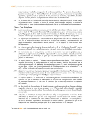 NORC │ Informe del Desempeño de la Gestión de las Finanzas Públicas (PEFA)
lograr mejores resultados en la gestión de las finanzas públicas. Por ejemplo, los consultores
pudieron constatar que el Tribunal Superior de Cuentas, solo podrá aumentar su capacidad
operativa y gerencial en la ejecución de los procesos de auditoría y posibilitar fiscalizar
mayores recursos públicos si su presupuesto institucional es incrementado.
3.5.

Se reconoce que los consultores realizaron un excelente y exhaustivo trabajo en un tiempo
relativamente corto. Además, su estilo de trabajo generó mucha confianza y espíritu de
colaboración en todas las instituciones públicas que fueron incluidas en el trabajo de campo.

Primera Parte del Informe
3.6.

Las tres secciones con números romanos, previo a la Introducción del Informe, parecen estar
bajo el título de “Evaluación Resumida” (Resumen Ejecutivo), pero esto no es muy evidente
por el bajo perfil de dicho título (además no se visualiza en el índice de materias) y el uso de
números romanos que choca con el uso de números arábigos en los capítulos del informe.

3.7.

Se sugiere que las referencias a las características del periodo 2008-2010 se señalen de una
sola vez, al inicio de la primera sección de la “Evaluación Resumida” bajo un subtítulo que
puede denominarse “Antecedentes o marco general”. Así se seguiría la estructura del resto
del documento.

3.8.

La estructura de redacción de las áreas de indicadores de la “Evaluación Resumida” podría
comenzar señalando los resultados favorables y después mostrar las debilidades encontradas.

3.9.

Es conveniente que en esta primera sección se incluya uno o dos de los gráficos que se
utilizaron en la presentación del Taller, especialmente el que muestra los indicadores estrella
y los indicadores con punto rojo, al igual que las conclusiones generales referidas a ambos
grupos de indicadores.

3.10. Se sugiere revisar el capítulo 2 “Información de antecedentes sobre el país”. En lo referente a
la forma del capítulo, se sugiere modificar el título del mismo y reubicar los párrafos que se
refieren a la geografía y la población bajo un subtítulo propio. En cuanto al contenido se deben
revisar datos y cifras, por ejemplo la extensión de Honduras es incorrecta; y la tabla 3 55, se
debe reubicar en donde se abordan los aspectos macroeconómicos.
3.11. El informe presenta una buena descripción del marco jurídico e institucional. No obstante, sería
importante incluir referencias acerca de cómo dicho marco se adecua o no a las normas y
estándares que utiliza el programa PEFA para sus evaluaciones.
3.12. El capítulo referido a la evaluación de los sistemas procesos e instituciones entendemos que
equivale a lo que se denomina el “Desempeño de la Ejecución Presupuestaria” en el informe
de la evaluación anterior. En este caso, se considera que el titulo debe ajustarse al contenido
del capítulo.
3.13. La descripción de los resultados de las diferentes áreas de la gestión de las finanzas públicas,
se pueden estructurar como la que se sugiere en el 4.7 (vinculado a la evaluación resumida),
en el sentido que se puedan señalar los resultados favorables y posteriormente las debilidades
encontradas.
3.14. Tal como se acordó en el marco del Taller del 12 y 13 de septiembre, en el caso de los
indicadores y dimensiones que no sean comparables con la evaluación anterior, deberá
indicarse que la comparación entre ambas evaluaciones o periodos “No corresponde”.
Incluso se mencionó, siguiendo la metodología de evaluación PEFA, que basta con que no sea
comparable una dimensión, para que igual no lo sea el indicador en su conjunto.

55

Se refiere a la Tabla 3 según la nueva numeración de tablas del Informe Final.

INFORME FINAL | 228

 