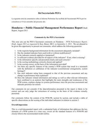 NORC │ Informe del Desempeño de la Gestión de las Finanzas Públicas (PEFA)

Del Secretariado PEFA
La siguiente nota de comentarios sobre el Informe Preliminar fue recibida del Secretariado PEFA por los
consultores el 16 de setiembre del presente año.

Honduras – Public Financial Management Performance Report Draft
Report, August 2011

Comments by the PEFA Secretariat
This note sets out the PEFA Secretariat comments on Honduras – PFM Performance Report,
Draft, August 2011 as requested by Kay, Bruce, MCC on September 2, 2011. We are pleased to
be given this opportunity to present our comments, which address the following questions:
1.
2.
3.
4.
5.
6.
7.
8.

Is the requisite background information for the assessment adequately included?
Has the standard indicator been used (with or without modification)?
Is the indicator correctly applied or interpreted?
Is sufficient evidence provided for all aspects of the indicator? If not, what is missing?
Is the information specific and presented clearly and used correctly?
Is the scoring methodology correctly chosen and applied?
Is the scoring correct, on the basis of the information provided?
Are there any specific features of the country’s PFM system that result in a mismatch
with the definition or calibration of the indicator (constitutional arrangements, system
heritage)?
9. Has each indicator rating been compared to that of the previous assessment and any
change in performance been explained?
10. Have the indicator related information and ratings as well as other relevant information
been combined in an analysis that highlights the main strengths and weaknesses of the
PFM system, explains change in systems performance since the previous assessment and
indicates priorities for reform.
Our comments do not consider if the data/information presented in the report is likely to be
correct and can only judge the correctness of scoring on the basis of the evidence actually
presented.
Our comments follow the content of the PFM-PR, section by section, and include a table of
specific observations on the scoring of the individual indicators in relation to section 3.
Overall impression
This is a well-documented report with a substantial body of information that addresses the key
elements of a PFM system in a clear way, covers all the standard features of a PFM-PR and
closely follows the recommended model outline.

INFORME FINAL | 229

 