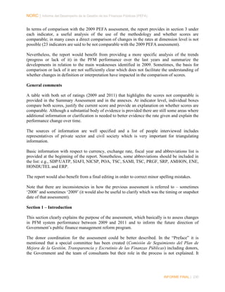 NORC │ Informe del Desempeño de la Gestión de las Finanzas Públicas (PEFA)

In terms of comparison with the 2009 PEFA assessment, the report provides in section 3 under
each indicator, a useful analysis of the use of the methodology and whether scores are
comparable; in many cases a direct comparison of changes in the rates at dimension level is not
possible (23 indicators are said to be not comparable with the 2009 PEFA assessment).
Nevertheless, the report would benefit from providing a more specific analysis of the trends
(progress or lack of it) in the PFM performance over the last years and summarize the
developments in relation to the main weaknesses identified in 2009. Sometimes, the basis for
comparison or lack of it are not sufficiently clear which does not facilitate the understanding of
whether changes in definition or interpretation have impacted in the comparison of scores.
General comments
A table with both set of ratings (2009 and 2011) that highlights the scores not comparable is
provided in the Summary Assessment and in the annexes. At indicator level, individual boxes
compare both scores, justify the current score and provide an explanation on whether scores are
comparable. Although a substantial body of evidence is provided there are still some areas where
additional information or clarification is needed to better evidence the rate given and explain the
performance change over time.
The sources of information are well specified and a list of people interviewed includes
representatives of private sector and civil society which is very important for triangulating
information.
Basic information with respect to currency, exchange rate, fiscal year and abbreviations list is
provided at the beginning of the report. Nonetheless, some abbreviations should be included in
the list: e.g., SDP/UATP, SIAFI, NICSP, POA, TSC, SAMI, TSC, PRGF, SRP, AMHON, ENE,
HONDUTEL and ERP.
The report would also benefit from a final editing in order to correct minor spelling mistakes.
Note that there are inconsistencies in how the previous assessment is referred to – sometimes
‘2008’ and sometimes ‘2009’ (it would also be useful to clarify which was the timing or snapshot
date of that assessment).
Section 1 – Introduction
This section clearly explains the purpose of the assessment, which basically is to assess changes
in PFM system performance between 2009 and 2011 and to inform the future direction of
Government’s public finance management reform program.
The donor coordination for the assessment could be better described. In the “Preface” it is
mentioned that a special committee has been created (Comisión de Seguimiento del Plan de
Mejora de la Gestión, Transparencia y Escrutinio de las Finanzas Públicas) including donors,
the Government and the team of consultants but their role in the process is not explained. It

INFORME FINAL | 230

 